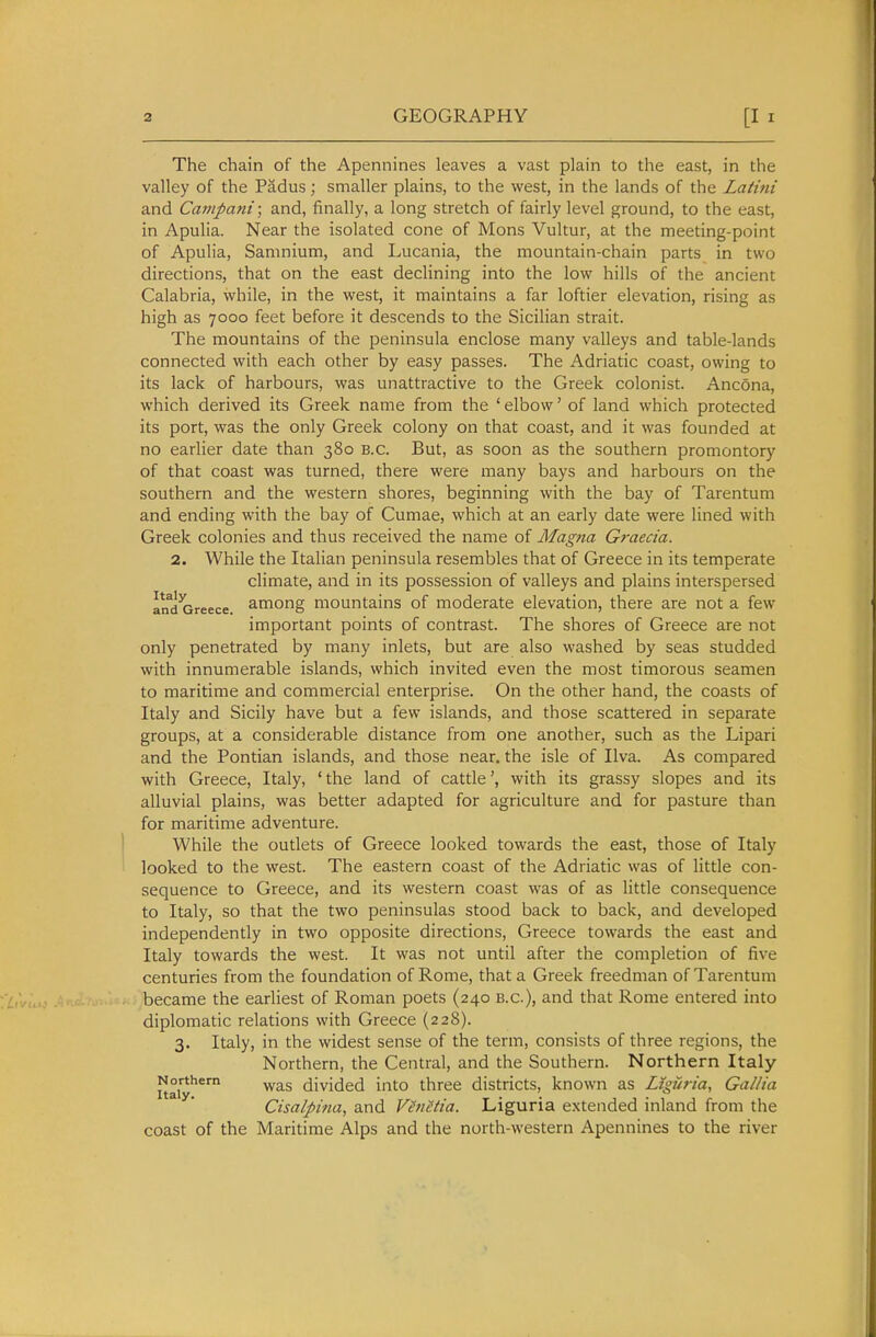 The chain of the Apennines leaves a vast plain to the east, in the valley of the Padus; smaller plains, to the west, in the lands of the Latini and Canipani; and, finally, a long stretch of fairly level ground, to the east, in Apulia. Near the isolated cone of Mons Vultur, at the meeting-point of Apulia, Samnium, and Lucania, the mountain-chain parts in two directions, that on the east declining into the low hills of the ancient Calabria, while, in the west, it maintains a far loftier elevation, rising as high as 7000 feet before it descends to the Sicilian strait. The mountains of the peninsula enclose many valleys and table-lands connected with each other by easy passes. The Adriatic coast, owing to its lack of harbours, was unattractive to the Greek colonist. Ancona, which derived its Greek name from the ' elbow' of land which protected its port, was the only Greek colony on that coast, and it was founded at no earlier date than 380 B.C. But, as soon as the southern promontory of that coast was turned, there were many bays and harbours on the southern and the western shores, beginning with the bay of Tarentum and ending with the bay of Cumae, which at an early date were lined with Greek colonies and thus received the name of Magna Graecia. 2. While the Italian peninsula resembles that of Greece in its temperate climate, and in its possession of valleys and plains interspersed and^reece. ^mong mountains of moderate elevation, there are not a few important points of contrast. The shores of Greece are not only penetrated by many inlets, but are also washed by seas studded with innumerable islands, which invited even the most timorous seamen to maritime and commercial enterprise. On the other hand, the coasts of Italy and Sicily have but a few islands, and those scattered in separate groups, at a considerable distance from one another, such as the Lipari and the Pontian islands, and those near, the isle of Ilva. As compared with Greece, Italy, ' the land of cattle', with its grassy slopes and its alluvial plains, was better adapted for agriculture and for pasture than for maritime adventure. While the outlets of Greece looked towards the east, those of Italy looked to the west. The eastern coast of the Adriatic was of little con- sequence to Greece, and its western coast was of as little consequence to Italy, so that the two peninsulas stood back to back, and developed independently in two opposite directions, Greece towards the east and Italy towards the west. It was not until after the completion of five centuries from the foundation of Rome, that a Greek freedman of Tarentum became the earliest of Roman poets (240 B.C.), and that Rome entered into diplomatic relations with Greece (228). 3. Italy, in the widest sense of the term, consists of three regions, the Northern, the Central, and the Southern. Northern Italy Northern divided into three districts, known as Liguria, Gallia Cisalpina, and Venetia. Liguria extended inland from the coast of the Maritime Alps and the north-western Apennines to the river