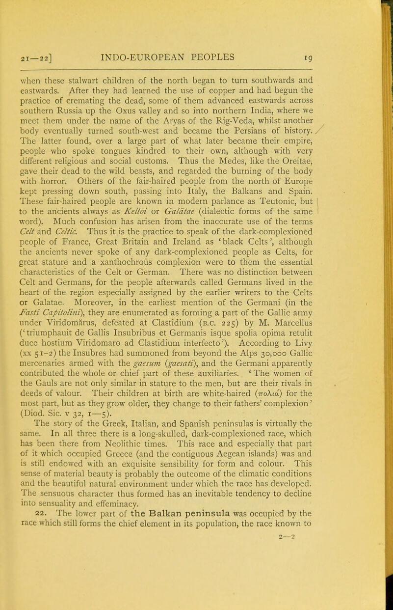 INDO-EUROPEAN PEOPLES when these stalwart children of the north began to turn southwards and eastwards. After they had learned the use of copper and had begun the practice of cremating the dead, some of them advanced eastwards across southern Russia up the Oxus valley and so into northern India, where we meet them under the name of the Aryas of the Rig-Veda, whilst another body eventually turned south-west and became the Persians of history. / The latter found, over a large part of what later became their empire, people who spoke tongues kindred to their own, although with very different religious and social customs. Thus the Medes, like the Oreitae, gave their dead to the wild beasts, and regarded the burning of the body with horror. Others of the fair-haired people from the north of Europe kept pressing down south, passing into Italy, the Balkans and Spain. These fair-haired people are known in modern parlance as Teutonic, but I to the ancients always as Keltoi or Galdtae (dialectic forms of the same word). Much confusion has arisen from the inaccurate use of the terms Celt and Celtic. Thus it is the practice to speak of the dark-complexioned people of France, Great Britain and Ireland as ' black Celtsalthough the ancients never spoke of any dark-complexioned people as Celts, for great stature and a xanthochroiis complexion were to them the essential characteristics of the Celt or German. There was no distinction between Celt and Germans, for the people afterwards called Germans lived in the heart of the region especially assigned by the earlier writers to the Celts or Galatae. Moreover, in the earliest mention of the Germani (in the Fasti Capitolini), they are enumerated as forming a part of the Gallic army under Viridomarus, defeated at Clastidium (b.c. 225) by M. Marcellus ('triumphauit de Gallis Insubribus et Germanis isque spolia opima retulit duce hostium Viridomaro ad Clastidium interfecto'). According to Livy (xx 51-2) the Insubres had summoned from beyond the Alps 30,000 Gallic mercenaries armed with the gaesum {gaesati), and the Germani apparently contributed the whole or chief part of these auxiliaries. ' The women of the Gauls are not only similar in stature to the men, but are their rivals in deeds of valour. Their children at birth are white-haired (ttoXio) for the most part, but as they grow older, they change to their fathers' complexion' (Diod. Sic. v 32, I—5), The story of the Greek, Italian, and Spanish peninsulas is virtually the same. In all three there is a long-skulled, dark-complexioned race, which has been there from Neolithic times. This race and especially that part of it which occupied Greece (and the contiguous Aegean islands) was and is still endowed with an exquisite sensibility for form and colour. This sense of material beauty is probably the outcome of the climatic conditions and the beautiful natural environment under which the race has developed. The sensuous character thus formed has an inevitable tendency to decline into sensuality and effeminacy. 22. The lower part of the Balkan peninsula was occupied by the race which still forms the chief element in its population, the race known to 2—2