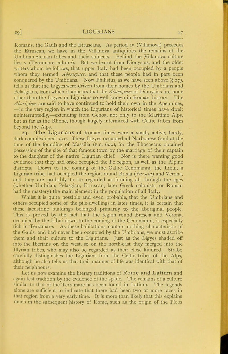 LIGURIANS Romans, the Gauls and the Etruscans. As period iv (Villanova) precedes the Etruscan, we have in the Villanova antiquities the remains of the Umbrian-Siculan tribes and their subjects. Behind the .Villanova culture lies V (Terramare culture). But we learnt from Dionysius, and the older writers whom he follows, that upper Italy had been occupied by a people whom they termed Aborigines, and that these people had in part been conquered by the Umbrians. Now Philistus, as we have seen above (§27), tells us that the Ligyes were driven from their homes by the Umbrians and Pelasgians, from which it appears that the Aborigines of Dionysius are none other than the Ligyes or Ligurians so well known in Roman history. The Aborigines are said to have continued to hold their own in the Apennines, —in the very region in which the Ligurians of historical times have dwelt uninterruptedly,—extending from Genoa, not only to the-Maritime Alps, but as far as the Rhone, though largely intermixed with Celtic tribes from beyond the Alps. 29. The Ligurians of Roman times were a small, active, hardy, dark-complexioned race. These Ligyes occupied all Narbonese Gaul at the time of the founding of Massilia (b.c. 600), for the Phocaeans obtained possession of the site of that famous town by the marriage of their captain to the daughter of the native Ligurian chief. Nor is there wanting good evidence that they had once occupied the Po region, as well as the Alpine districts. Down to the coming of the Gallic Cenomanni, the Libui, a Ligurian tribe, had occupied the region round Brixia {Brescia) and Verona, and they are probably to be regarded as forming all through the ages (whether Umbrian, Pelasgian, Etruscan, later Greek colonists, or Roman had the mastery) the main element in the population of all Italy. Whilst it is quite possible and even probable, that the Umbrians and others occupied some of the pile-dwellings in later times, it is certain that these lacustrine buildings belonged primarily to the aboriginal people. This is proved by the fact that the region round Brescia and Verona, occupied by the Libui down to the coming of the Cenomanni, is especially rich in Terramare. As these habitations contain nothing characteristic of the Gauls, and had never been occupied by the Umbrians, we must ascribe them and their culture to the Ligurians. Just as the Ligyes shaded off into the Iberians on the west, so on the north-east they merged into the Illyrian tribes, who may also be regarded as their close kindred. Strabo carefully distinguishes the Ligurians from the Celtic tribes of the Alps, although he also tells us that their manner of life was identical with that of their neighbours. Let us now examine the literary traditions of Rome and Latium and again test tradition by the evidence of the spade. The remains of a culture similar to that of the Terramare has been found in Latium. The legends alone are sufficient to indicate that there had been two or more races in that region from a very early time. It is more than likely that this explains much in the subsequent history of Rome, such as the origin of the Plebs