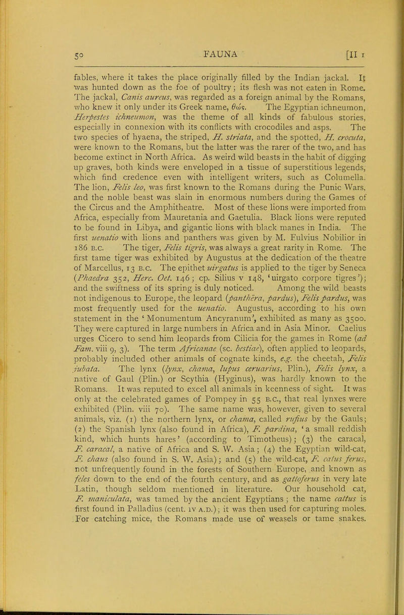 5° fables, where it takes the place originally filled by the Indian jackal. It was hunted down as the foe of poultry; its flesh was not eaten in Rome. The jackal, Canis aureus, was regarded as a foreign animal by the Romans, who knew it only under its Greek name, ^ou's. The Egyptian ichneumon, Herpesies ichneumon, was the theme of all kinds of fabulous stories, especially in connexion with its conflicts with crocodiles and asps. The two species of hyaena, the striped, JI. striata, and the spotted, H. crocuta, were known to the Romans, but the latter was the rarer of the two, and has become extinct in North Africa. As Aveird wild beasts in the habit of digging up graves, both kinds were enveloped in a tissue of superstitious legends, which find credence even with intelligent writers, such as Columella. The lion, Felis leo, was first known to the Romans during the Punic Wars, and the noble beast was slain in enormous numbers during the Games of the Circus and the Amphitheatre. Most of these lions were imported from Africa, especially from Mauretania and Gaetulia. Black lions were reputed to be found in Libya, and gigantic lions with black manes in India. The first uenatio with lions and panthers was given by M. Fulvius Nobilior in 186 B.C. The tiger, Felis tigris, was always a great rarity in Rome. The first tame tiger was exhibited by Augustus at the dedication of the theatre of Marcellus, 13 B.C. The epithet uirgatus is appHed to the tiger by Seneca {Phaedra 352, Here. Oet. 146; cp. Silius v 148, 'uirgato corpore tigres'); and the swiftness of its spring is duly noticed. Among the wild beasts not indigenous to Europe, the leopard {panthera, pardus), Felispardus, was most frequently used for the uenatio. Augustus, according to his own statement in the ' Monumentura Ancyranum', exhibited as many as 3500. They were captured in large numbers in Africa and in Asia Minor. Caelius urges Cicero to send him leopards from Cilicia for the games in Rome (ad Fam. viii 9, 3). The term Africa^iae (sc. hestiae), often applied to leopards, probably included other animals of cognate kinds, e.g. the cheetah, Felis hibata. The lynx (lynx, chama, lupus ceruariiis, Plin.), Felis lynx, a native of Gaul (Plin.) or Scythia (Hyginus), was hardly known to the Romans. It was reputed to excel all animals in keenness of sight. It was only at the celebrated games of Pompey in 55 B.C., that real lynxes were exhibited (PHn. viii 70). The same name was, however, given to several animals, viz. (i) the northern lynx, or chama, called rufius by the Gauls; (2) the Spanish lynx (also found in Africa), F. pardina, 'a small reddish kind, which hunts hares' (according to Timotheus); (3) the caracal, F. caracal, a native of Africa and S. W. Asia; (4) the Egyptian wild-cat, F. chaus (also found in S. W. Asia); and (5) the wild-cat, F. calus ferus, not unfrequently found in the forests of Southern Europe, and known as feles down to the end of the fourth century, and as gatloferus in very late Latin, though seldom mentioned in literature. Our household cat, F. vtaniculata, was tamed by the ancient Egyptians ; the name caitus is first found in Palladius (cent, iv a.d.); it was then used for capturing moles. For catching mice, the Romans made use of weasels or tame snakes.