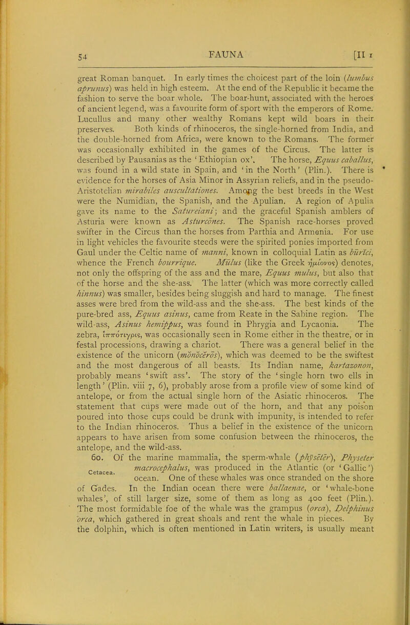 great Roman banquet. In early times the choicest part of the loin {bivibus. apninus) was held in high esteem. At the end of the Republic it became the fashion to serve the boar whole. The boar-hunt, associated with the heroes of ancient legend, was a favourite form of sport with the emperors of Rome. Lucullus and many other wealthy Romans kept wild boars in their preserves. Both kinds of rhinoceros, the single-horned from India, and the double-horned from Africa, were known to the Romans. The former was occasionally exhibited in the games of the Circus. The latter is described by Pausanias as the ' Ethiopian ox'. The horse, Equus caballus, was found in a wild state in Spain, and 'in the North' (Plin.). There is evidence for the horses of Asia Minor in Assyrian reliefs, and in the pseudo- Aristotelian mirabiles aiiscultationes. Amojig the best breeds in the West were the Numidian, the Spanish, and the AiDulian. A region of Apulia gave its name to the Satiireiani; and the graceful Spanish amblers of Asturia were known as Ashircottes. The Spanish race-horses proved swifter in the Circus than the horses from Parthia and Armenia. For use in light vehicles the favourite steeds were the spirited ponies imported from Gaul under the Celtic name of tnanni, known in colloquial Latin as burici, whence the French bonrrique. Mtdus (like the Greek rnxiovoi) denotes, not only the offspring of the ass and the mare, Equus muhis, but also that of the horse and the she-ass. The latter (which was more correctly called hinnus) was smaller, besides being sluggish and hard to manage. The finest asses were bred from the wild-ass and the she-ass. The best kinds of the pure-bred ass, Equus asimis, came from Reate in the Sabine region. The wild-ass, Asinus hejiiippus, was found in Phrygia and Lycaonia. The zebra, iTTTroTiypis, was occasionally seen in Rome either in the theatre, or in festal processions, drawing a chariot. There was a general belief in the existence of the unicorn {monoceros), which was deemed to be the swiftest and the most dangerous of all beasts. Its Indian name, kartazonon, probably means 'swift ass'. The story of the 'single horn two ells in length' (Plin. viii 7, 6), probably arose from a profile view of some kind of antelope, or from the actual single horn of the Asiatic rhinoceros. The statement that cups were made out of the horn, and that any poison poured into those cups could be drunk with impunity, is intended to refer to the Indian rhinoceros. Thus a belief in the existence of the unicorn appears to have arisen from some confusion between the rhinoceros, the antelope, and the wild-ass. 60. Of the marine mammalia, the sperm-whale {physeier), Physeier Cetacea mact'ocephalus, was produced in the Atlantic (or 'Gallic') ocean. One of these whales was once stranded on the shore of Gades. In the Indian ocean there were ballaenae, or 'whale-bone whales', of still larger size, some of them as long as 400 feet (Plin.). The most formidable foe of the whale was the grampus {orca), Delphimis 'orca, which gathered in great shoals and rent the whale in pieces. By the dolphin, which is often mentioned in Latin writers, is usually meant