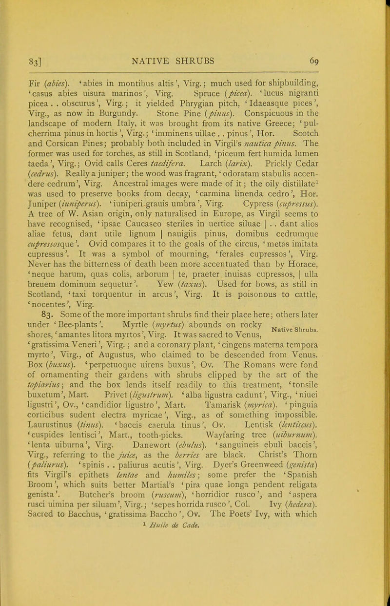 Fir {abies). ' abies in montilnis altis ', Virg.; much used for shipbuilding, ' casus abies uisura marines', Virg. Spruce {ptcea). ' lucus nigranri picea . . obscurus', Virg.; it yielded Phrygian pitch, ' Idaeasque pices ', Virg., as now in Burgundy. Stone Pine (pmiis). Conspicuous in the landscape of modern Italy, it was brought from its native Greece; 'pul- cherrima pinus in hortisVirg.; ' imminens uillae . . pinus', Hor. Scotch and Corsican Pines; probably both included in Virgil's 7iauticapimts. The former was used for torches, as still in Scotland, 'piceum fert humida lumen taedaVirg.; Ovid calls Ceres taedifera. Larch (larix). Prickly Cedar {cedrtts). Really a juniper; the wood was fragrant,' odoratam stabulis accen- dere cedrum', Virg. Ancestral images were made of it; the oily distillate^ was used to preserve books from decay, 'carmina linenda cedro', Hor. '^nm'^Qx {iiimperics). 'iuniperi.grauis umbra', Virg. Cypress {cupressus). A tree of W. Asian origin, only naturalised in Europe, as Virgil seems to have recognised, ' ipsae Caucaseo steriles in uertice siluae | .. dant alios aliae fetus, dant utile lignum | nauigiis pinus, domibus cedrumque cupressosQ^\Q\ Ovid compares it to the goals of the circus, 'metas imitata cupressus'. It was a symbol of mourning, 'ferales cupressos', Virg. Never has the bitterness of death been more accentuated than by Horace, 'neque harum, quas colis, arborum | te, praeter inuisas cupressos, | uUa breuem dominum sequetur'. Yew {taxus). Used for bows, as still in Scotland, ' taxi torquentur in arcus', Virg. It is poisonous to cattle, 'nocentes', Virg. 83. Some of the more important shrubs find their place here; others later under 'Bee-plants'. Myrtle {inyrtus) abounds on rocky Native shrubs shores,'amantes litora myrtos', Virg. It was sacred to Venus, *gratissima Veneri', Virg.; and a coronary plant, ' cingens materna tempora myrto', Virg., of Augustus, who claimed to be descended from Venus. Box (buxus). * perpetuoque uirens buxus', Ov. The Romans were fond of ornamenting their gardens with shrubs clipped by the art of the iopiarius; and the box lends itself readily to this treatment, 'tonsile buxetum', Mart. Trivet (/I'gus/rum). 'alba ligustra cadunt', Virg., 'niuei ligustri', Ov., ' candidior ligustro', Mart. Tamarisk (myrica). ' pinguia corticibus sudent electra myricae', Virg., as of something impossible. Laurustinus {tinits). ' baccis caerula tinus', Ov. Lentisk (lentiscus). 'cuspides lentisci', Mart., tooth-picks. Wayfaring tree {iiiburnuiii). 'lenta uiburna', Virg. Danewort {ebuius), 'sanguineis ebuli baccis', Virg., referring to the juice, as the berries are black. Christ's Thorn {paliiirus). 'spinis . . pahurus acutis', Virg. Dyer's Greenweed {genista) fits Virgil's epithets lentae and hiwiiles; some prefer the ' Spanish Broom', which suits better Martial's ' pira quae longa pendent religata genista'. Butcher's broom (ruscutn), 'horridior rusco', and 'aspera rusci uimina per siluam', Virg.; 'sepes horrida rusco', Col. Ivy {Jiedera). Sacred to Bacchus, 'gratissima BacchoOv. The Poets' Ivy, with which ^ Huile de Cade.