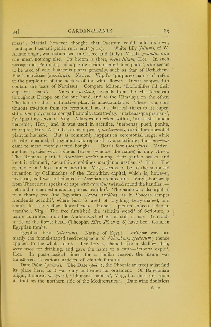 rosas'; Martial however thouglit that Paestum could hold its own, 'tantaque Paestani gloria ruris erat' (§ 14). White Lily {liliuin), of W. Asiatic origin, was naturalised in Greece and Italy; Virgil's gratidia /ilia can mean nothing else. Its bloom is short, bretie Ulium, Hor. In such passages as Petronius, ' albaque de uiridi riserunt lilia prato', lilia seems to be used of wild liliaceous plants generally, such as Star of Bethlehem. Poet's narcissus (riarcissus). Native. Virgil's ' purpureo narcisso ' refers to the purple rim of the nectary of the white flower. It was supposed to contain the tears of Narcissus. Compare Milton, 'Daffodillies fill their cups with tearsVervain (iierbena) extends from the Mediterranean throughout Europe on the one hand, and to the Himalaya on the other. The fame of this unattractive plant is unaccountable. There is a con- tinuous tradition from its ceremonial use in classical times to its super- stitious employment amongstTeutonic races to-day. ' uerbenasque premens', i.e. ' planting vervain', Virg. Altars were decked with it, ' ara castis uincta uerbenis', Hor.; and it was used in sacrifice, ' uerbenas, pueri, ponite, thuraque', Hor. An ambassador of peace, uerbeiiarius, carried an uprooted plant in his hand. But, as commonly happens in ceremonial usage, while the rite remained, the symbol was replaced by a substitute; thus uerbenae came to mean merely sacred boughs. Bear's foot {acanthus). Native : another species with spinous leaves (whence the name) is only Greek. The Romans planted Acanthus mollis along their garden walks and kept it trimmed; 'acanthi...crepidines marginum uestientis', Plin. The reference in ' flexi...uimen acanthi', Virg., seems to be to the supposed invention by Callimachus of the Corinthian capital, which is, however, mythical, as it was anticipated in Assyrian architecture. Virgil, borrowing from Theocritus, speaks of cups with acanthus twisted round the handles :-— * et moUi circum est ansas amplexus acanthoThe name was also applied to a thorny tree (the Egyptian Acacia arabica), as in ' baccas semper frondentis acanthi', where bacca is used of anything berry-shaped, and stands for the yellow flower-heads. Hence, ' pictum croceo uelamen acantho', Virg. The tree furnished the 'shittim wood' of Scripture, a name corrupted from the Arabic sant which is still in use. Garlands made of the flower-heads (Theophr. Hist. PI. iv 2, 8) have been found in Egyptian tombs. Egyptian Bean {ciboriuni). Native of Egypt. KijSwpiov was pri- marily the funnel-shaped seed-receptacle of Nelumbijcm speciosum; thence applied to the whole plant. The leaves, shaped like a shallow dish, were used for drinking, and gave the name to a cup:—' ciboria exple', Hor. In post-classical times, for a similar reason, the name was transferred to various articles of church furniture. Date Palm {palnia). The Date {(jiolni, the Phoenician tree) must find its place here, as it was only cultivated for ornament. Of Babylonian origin, it spread westward, ' Idumaeas palnias', Virg., but does not ripen its fruit on the northern side of the Mediterranean. Date-wine doubtless 6—2