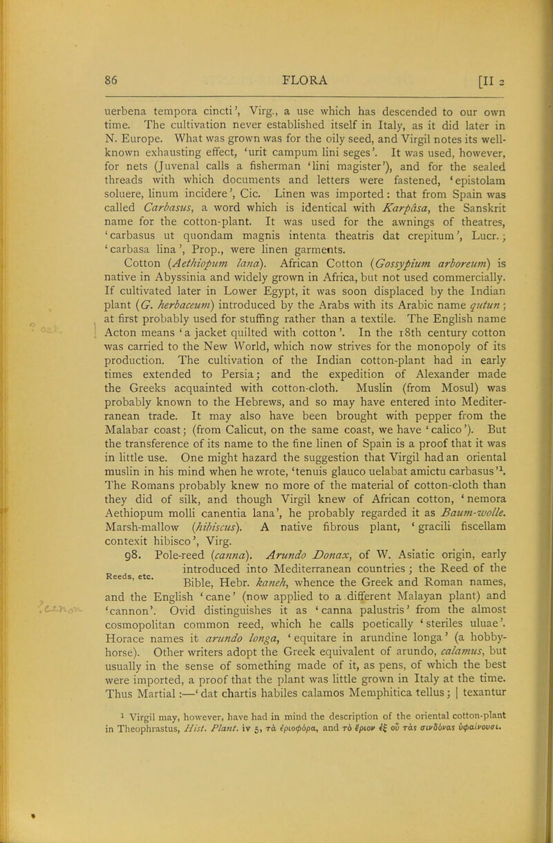 uerbena tempora cincti', Virg., a use which has descended to our own time. The cultivation never established itself in Italy, as it did later in N. Europe. What was grown was for the oily seed, and Virgil notes its well- known exhausting effect, 'urit campum lini seges'. It was used, however, for nets (Juvenal calls a fisherman 'Hni magister'), and for the sealed threads with which documents and letters were fastened, 'epistolam soluere, linum incidereCic. Linen was imported : that from Spain was called Carbasus, a word which is identical with Karpasa, the Sanskrit name for the cotton-plant. It was used for the awnings of theatres, ' carbasus ut quondam magnis intenta theatris dat crepitum', Lucr.; ' carbasa Una', Prop., were linen garments. Cotton {Aethiopum land). African Cotton {Gossypium arboreutn) is native in Abyssinia and widely grown in Africa, but not used commercially. If cultivated later in Lower Egypt, it was soon displaced by the Indian plant {G. herbaceum) introduced by the Arabs with its Arabic name qiitun; at first probably used for stuffing rather than a textile. The English name Acton means 'a jacket quilted with cotton'. In the i8th century cotton was carried to the New World, which now strives for the monopoly of its production. The cultivation of the Indian cotton-plant had in early times extended to Persia; and the expedition of Alexander made the Greeks acquainted with cotton-cloth. Muslin (from Mosul) was probably known to the Hebrews, and so may have entered into Mediter- ranean trade. It may also have been brought with pepper from the Malabar coast; (from Calicut, on the same coast, we have 'calico'). But the transference of its name to the fine linen of Spain is a proof that it was in little use. One might hazard the suggestion that Virgil had an oriental muslin in his mind when he wrote, 'tenuis glauco uelabat amictu carbasus'\ The Romans probably knew no more of the material of cotton-cloth than they did of silk, and though Virgil knew of African cotton, ' nemora Aethiopum molli canentia lana', he probably regarded it as Baian-iuolle. Marsh-mallow {hibiscus). A native fibrous plant, ' gracih fiscellam contexit hibisco', Virg. 98. Pole-reed {canna). Arundo Donax, of W. Asiatic origin, early introduced into Mediterranean countries ; the Reed of the Bible, Hebr. kaneh, whence the Greek and Roman names, and the English 'cane' (now applied to a different Malayan plant) and 'cannon'. Ovid distinguishes it as 'canna palustris' from the almost cosmopoUtan common reed, which he calls poetically ' steriles uluae'. Horace names it arundo longa, ' equitare in arundine longa' (a hobby- horse). Other writers adopt the Greek equivalent of arundo, calamus, but usually in the sense of something made of it, as pens, of which the best were imported, a proof that the plant was Httle grown in Italy at the time. Thus Martial:—' dat chartis habiles calamos Memphitica tellus; | texantur 1 Virgil may, however, have had in mind the description of the oriental cotton-plant in Theophrastus, Hist. Plant, iv 5, epio^dpa, and rd ipiov ov ras ffivSims iipaivovai.