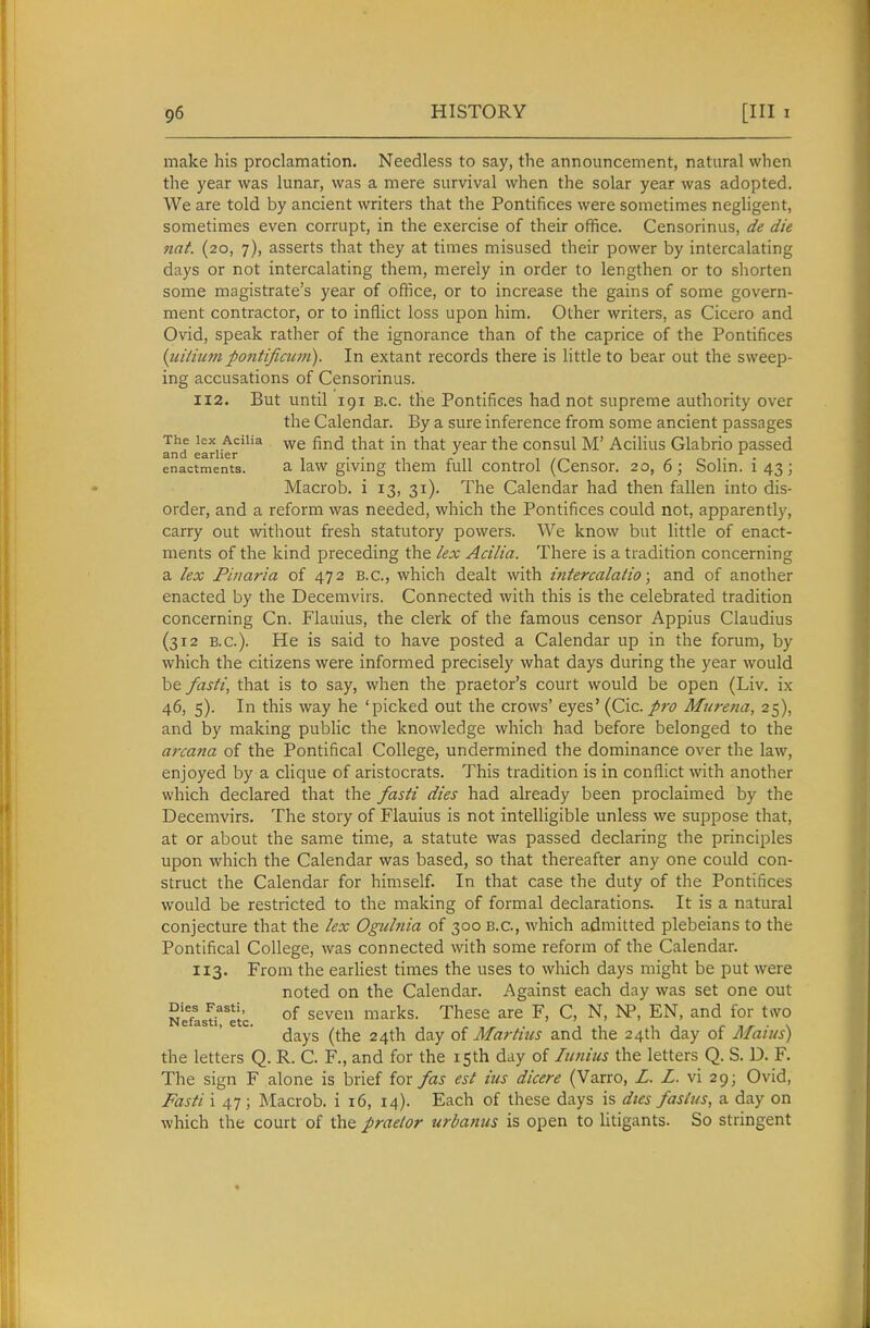 make his proclamation. Needless to say, the announcement, natural when the year was lunar, was a mere survival when the solar year was adopted. We are told by ancient writers that the Pontifices were sometimes negligent, sometimes even corrupt, in the exercise of their office. Censorinus, de die nat. (20, 7), asserts that they at times misused their power by intercalating days or not intercalating them, merely in order to lengthen or to shorten some magistrate's year of office, or to increase the gains of some govern- ment contractor, or to inflict loss upon him. Other writers, as Cicero and Ovid, speak rather of the ignorance than of the caprice of the Pontifices {uitium pontificum). In extant records there is little to bear out the sweep- ing accusations of Censorinus. 112. But until 191 B.C. the Pontifices had not supreme authority over the Calendar. By a sure inference from some ancient passages The lex Acilia find that in that year the consul M' AciHus Glabrio passed and earlier . . ^ ,. . enactments. a law giving them full control (Censor. 20, 6; Solin. 1 43; Macrob. i 13, 31). The Calendar had then fallen into dis- order, and a reform was needed, which the Pontifices could not, apparently, carry out without fresh statutory powers. We know but little of enact- ments of the kind preceding the /ex Acilia. There is a tradition concerning a lex Pinaria of 472 B.C., which dealt with intercalaiio; and of another enacted by the Decemvirs. Connected with this is the celebrated tradition concerning Cn. Flauius, the clerk of the famous censor Appius Claudius (312 B.C.). He is said to have posted a Calendar up in the forum, by which the citizens were informed precisely what days during the year would be fasti, that is to say, when the praetor's court would be open (Liv. ix 46, 5). In this way he 'picked out the crows' eyes' {C\c. pro Miirena, 25), and by making public the knowledge which had before belonged to the arcana of the Pontifical College, undermined the dominance over the law, enjoyed by a clique of aristocrats. This tradition is in conflict with another which declared that the fasti dies had already been proclaimed by the Decemvirs. The story of Flauius is not intelligible unless we suppose that, at or about the same time, a statute was passed declaring the principles upon which the Calendar was based, so that thereafter any one could con- struct the Calendar for himself. In that case the duty of the Pontifices would be restricted to the making of formal declarations. It is a natural conjecture that the lex Ogulnia of 300 B.C., which admitted plebeians to the Pontifical College, was connected with some reform of the Calendar. 113. From the earliest times the uses to which days might be put were noted on the Calendar. Against each day was set one out NeflsTreic. ^^^^^^ xii^t^^. These are F, C, N, JP, EN, and for two days (the 24th day oi Martins and the 24th day of Mains) the letters Q. R. C. F., and for the 15th day of luniiis the letters Q. S. D. F. The sign F alone is brief for fas est ius dicere (Varro, Z. Z. vi 29; Ovid, Fasti i 47; Macrob. i i6, 14). Each of these days is dies fasius, a day on which the court of the praetor urbanus is open to litigants. So stringent