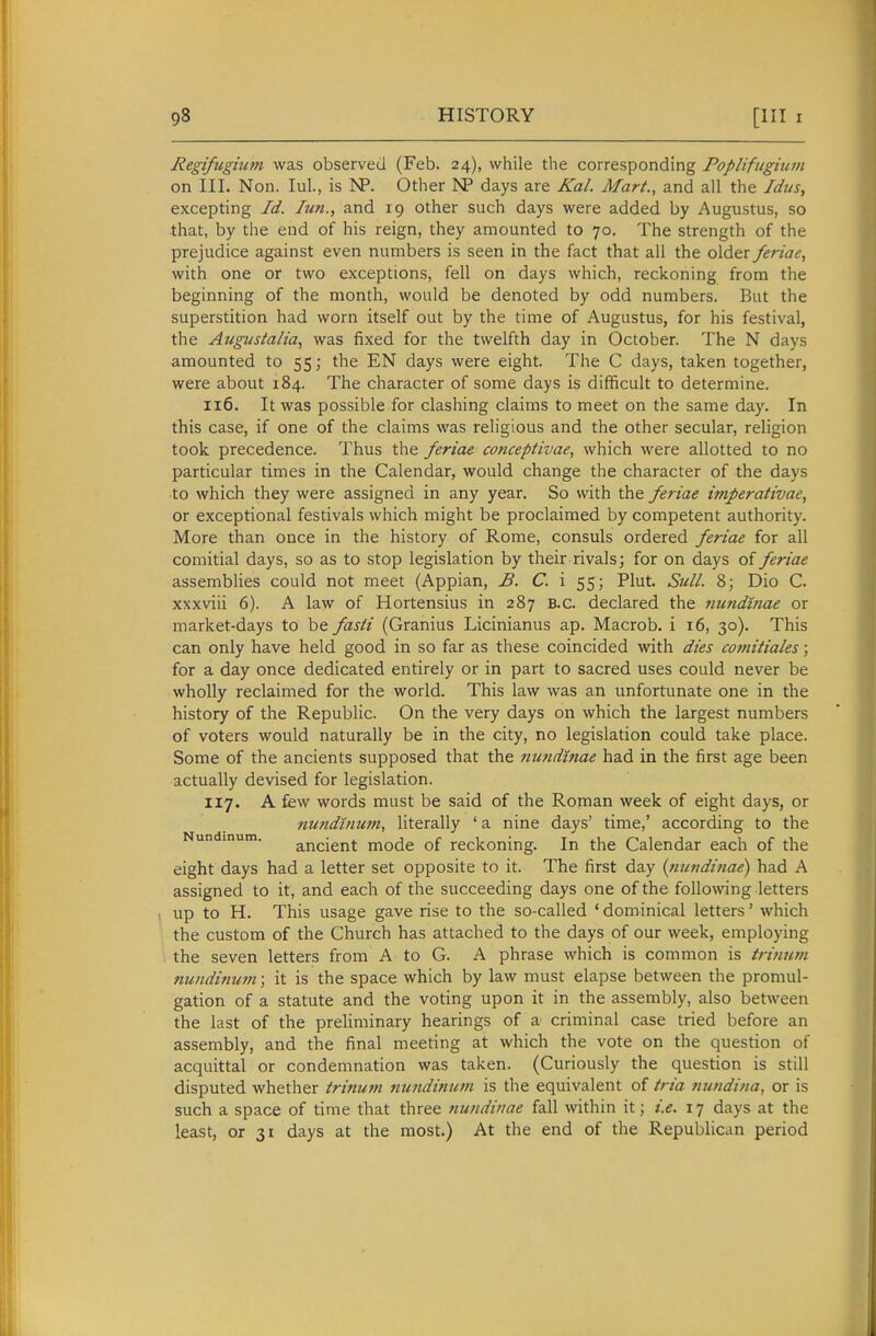 Regifugium was observed (Feb. 24), while the corresponding PopUfugmvi on III. Non. lul., is ISP. Other >P days are Kal. Mart., and all the Idus, excepting Id. Iim., and 19 other such days were added by Augustus, so that, by the end of his reign, they amounted to 70. The strength of the prejudice against even numbers is seen in the fact that all the older feriae, with one or two exceptions, fell on days which, reckoning from the beginning of the month, would be denoted by odd numbers. But the superstition had worn itself out by the time of Augustus, for his festival, the Augustalia, was fixed for the twelfth day in October. The N days amounted to 55; the EN days were eight. The C days, taken together, were about 184. The character of some days is difficult to determine. 116. It was possible for clashing claims to meet on the same day. In this case, if one of the claims was religious and the other secular, religion took precedence. Thus the feriae conceptivae, which were allotted to no particular times in the Calendar, would change the character of the days to which they were assigned in any year. So with the feriae imperativae, or exceptional festivals which might be proclaimed by competent authority. More than once in the history of Rome, consuls ordered feriae for all comitial days, so as to stop legislation by their rivals; for on days of feriae assemblies could not meet (Appian, B. C. i 55; Plut. Sull. 8; Dio C. xxxviii 6). A law of Hortensius in 287 B.c. declared the nundinae or market-days to be fasti (Granius Licinianus ap. Macrob. i 16, 30). This can only have held good in so far as these coincided with dies comitiales; for a day once dedicated entirely or in part to sacred uses could never be wholly reclaimed for the world. This law was an unfortunate one in the history of the Republic. On the very days on which the largest numbers of voters would naturally be in the city, no legislation could take place. Some of the ancients supposed that the mmdinae had in the first age been actually devised for legislation. 117. A few words must be said of the Roman week of eight days, or Tiundinum, literally ' a nine days' time,' according to the Nundmum. ancient mode of reckoning. In the Calendar each of the eight days had a letter set opposite to it. The first day {nundinae) had A assigned to it, and each of the succeeding days one of the following letters up to H. This usage gave rise to the so-called ' dominical letters' which the custom of the Church has attached to the days of our week, employing the seven letters from A to G. A phrase which is common is tritium nundinum; it is the space which by law must elapse between the promul- gation of a statute and the voting upon it in the assembly, also between the last of the preHminary hearings of a criminal case tried before an assembly, and the final meeting at which the vote on the question of acquittal or condemnation was taken. (Curiously the question is still disputed whether trinum mmdinum is the equivalent of tria nundina, or is such a space of time that three tiundinae fall within it; i.e. 17 days at the least, or 31 days at the most.) At the end of the Republican period