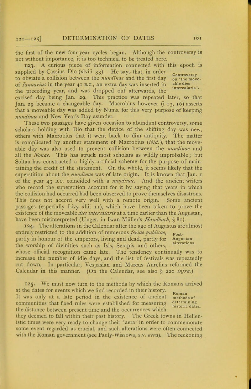 I2T 12^] DETERMINATION OF DATES lOI the first of the new four-year cycles began. Although the controversy is not without importance, it is too technical to be treated here. 123. A curious piece of information connected with this epoch is supplied by Cassius Dio (xlviii 33). He says that, in order controversy to obviate a collision between the nundinae and the first day on ' the move- of laniiarius in the year 41 B.C., an extra day was inserted in f'''^ . the preceding year, and was dropped out afterwards, the excised day being Jan. 29. This practice was repeated later, so that Jan. 29 became a changeable day. Macrobius however (i 13, 16) asserts that a moveable day was added by Numa for this very purpose of keeping nundinae and New Year's Day asunder. These two passages have given occasion to abundant controversy, some scholars holding with Dio that the device of the shifting day was new, others with Macrobius that it went back to dim antiquity. The matter is complicated by another statement of Macrobius {ibid.), that the move- able day was also used to prevent collision between the nundinae and all the Nonae. This has struck most scholars as wildly improbable; but Soltau has constructed a highly artificial scheme for the purpose of main- taining the credit of the statement. On the whole, it seems likely that the superstition about the nundinae was of late origin. It is known that Jan. i of the year 43 B.C. coincided with a nundinae. And the ancient writers who record the superstition account for it by saying that years in which the collision had occurred had been observed to prove themselves disastrous. This does not accord very well with a remote origin. Some ancient passages (especially Livy xliii 11), which have been taken to prove the existence of the moveable dies intercalaris at a time earlier than the Augustan, have been misinterpreted (Unger, in Iwan Miiller's Handbiich, § 81). 124. The alterations in the Calendar after the age of Augustus are almost entirely restricted to the addition of numerous feriaepublicae, -po^^. partly in honour of the emperors, living and dead, partly for Augustan the worship of divinities such as Isis, Serapis, and others, ^^^^*'^- whose official recognition came late. The tendency continually was to increase the number of idle days, and the list of festivals was repeatedly cut down. In particular, Vespasian and Marcus Aurelius reformed the Calendar in this manner. (On the Calendar, see also § 220 infra.) 125. We must now turn to the methods by which the Romans arrived at the dates for events which we find recorded in their history. _ , • 1 • 1 • r ' Roman It was only at a late period m the existence of ancient methods of communities that fixed rules were established for measuring determining: , ,. , ... 1-1 historic dates. the distance between present time and the occurrences which they deemed to fall within their past history. The Greek towns in Hellen- istic times were very ready to change their ' aera' in order to commemorate some event regarded as crucial, and such alterations were often connected with the Roman government (see Pauly-Wissowa, s.v. aera). The reckoning