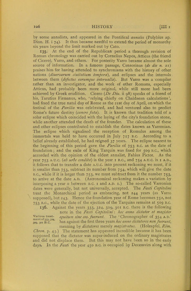 by some annalists, and appeared in the Pontifical annales (Polybius ap. Dion. H. i 74). It thus became needful to extend the period of monarchy six years beyond the limit marked out by Cato. 135. At the end of the Republican period a thorough revision of Roman chronology was carried out by Cornelius Nepos, Atticus (the friend of Cicero), Varro, and others. For posterity Varro became almost the sole source of information. In a famous passage, Censorinus {de die n. 21) praises him for having attended to synchronisms with the history of other nations (diuersarmn ciuitatium tempord), and eclipses and the intervals between them {defedus eorumqtie mterualld). But Varro was a compiler rather than an investigator, and the work of other Romans, especially Atticus, had probably been more original, while still more had been achieved by Greek erudition. Cicero {De Diu. ii 98) speaks of a friend of his, Tarutius Firmanus, who, 'relying chiefly on Chaldaean calculations', had fixed the true natal day of Rome as the 21st day of April, on which the festival of the Parilia was celebrated, and had ventured also to predict Rome's future destiny (canere fata). It is known that tradition told of a solar eclipse which coincided with the laying of the city's foundation stone, while another attended the death of the founder. The calculation of these and other eclipses contributed to establish the dates known as Varronian. The eclipse which signalised the reception of Romulus among the immortals was held to have occurred in July 717 B.C. According to a belief already established, he had reigned 37 years. The eclipse nearest to the beginning of this period gave the Parilia of 753 b.c. as the date of foundation; and the exile of King Tarquin was fixed for 509 B.C., which accorded with the opinion of the oldest annalist, Fabius Pictor. As the year 753 a.u.c. {ab urbe conditd) is the year i B.C., and 754 a.u.c. is i a.d., it follows that to transfer a date a.u.c into present reckoning we must, if it is smaller than 753, subtract its number from 754, which will give the date B.C., while if it is larger than 753, we must subtract from it the number 753, to arrive at the date a.d. (Astronomical reckoning makes a variation by interposing a year o between B.C. i and a.d. i.) The so-called Varronian dates were generally, but not universally, accepted. The Fasti Capitolini treat the Monarchical period as embracing, not 244 years (as Varro supposed), but 243. Hence the foundation year of Rome becomes 752, not 753 B.C., while the date of the ejection of the Tarquins remains at 509 b.c. 136. Against the years 333, 324, 309, 301 b.c. there is the following note in the Fasti Capitolini: hoc anno dictator et magister Various treat- equitum sine COS. fuerunt. The ' Chronographer of 354 a.d.' 3og,3oi B.c?^'*' bas against the first three years hoc anno dictatores non fuerunt, meaning by dictatores merely magistratus. (Holzapfel, Rom. Chron. p. 43.) The statement has appeared incredible because it has been supposed that the dictator was super-induced on the ordinary magistrates and did not displace them. But this may not have been so in the early days. In the Fasti the year 450 B.C. is occupied by Decemvirs along with