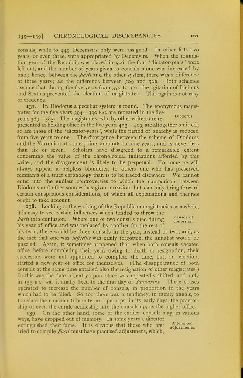 consuls, while to 449 Decemvirs only were assigned. In other lists two years, or even three, were appropriated by Decemvirs. When the founda- tion year of the Republic was placed in 506, the four ' dictator-years' were left out, and the number of years given to consuls alone was increased by one; hence, between the Fasti and the other system, there was a difference of three years; i.e. the difference between 509 and 506. Both schemes assume that, during the five years from 375 to 371, the agitation of Licinius and Sextius prevented the election of magistrates. This again is not easy of credence. 137. In Diodorus a peculiar system is found. The eponymous magis- trates for the five years 394—390 B.C. are repeated in the five years 389—385. The magistrates, who by other writers are re- '° presented as holding office in the five years 423—419, are altogether omitted; so are those of the ' dictator-yearswhile the period of anarchy is reduced from five years to one. The divergence between the scheme of Diodorus and the Varronian at some points amounts to nine years, and is never less than six or seven. Scholars have disagreed to a remarkable extent concerning the value of the chronological indications afforded by this writer, and the disagreement is likely to be perpetual. To some he will always appear a helpless blunderer, to others one who has preserved remnants of a truer chronology than is to be traced elsewhere. We cannot enter into the endless controversies to which the comparison between Diodorus and other sources has given occasion, but can only bring forward certain conspicuous considerations, of which all explanations and theories ought to take account. 138. Looking to the working of the Republican magistracies as a whole, it is easy to see certain influences which tended to throw the Fasti into confusion. Where one of two consuls died during co^nhfs^io°n. his year of office and was replaced by another for the rest of his term, there would be three consuls in the year, instead of two, and, as the fact that one was suffedus was easily forgotten, the annalist would be puzzled. Again, it sometimes happened that, when both consuls vacated office before completing their year, owing to death or resignation, their successors were not appointed to complete the time, but, on election, started a new year of office for themselves. (The disappearance of both consuls at the same time entailed also the resignation of other magistrates.) In this way the date of^entry upon office was repeatedly shifted, and only in 153 B.C. was it finally fixed to the first day of lanuarius. These causes operated to increase the number of consuls, in proportion to the years which had to be filled. So too there was a tendency, in family annals, to translate the consular tribunate, and perhaps, in its early days, the praetor- ship or even the curule aedileship into the consulship, as the higher office. 139. On the other hand, some of the earliest consuls may, in various ways, have dropped out of memory. In some years a dictator extinguished their fame. It is obvious that those who first adjusunents tried to compile Fasti must have practised adjustment, which,