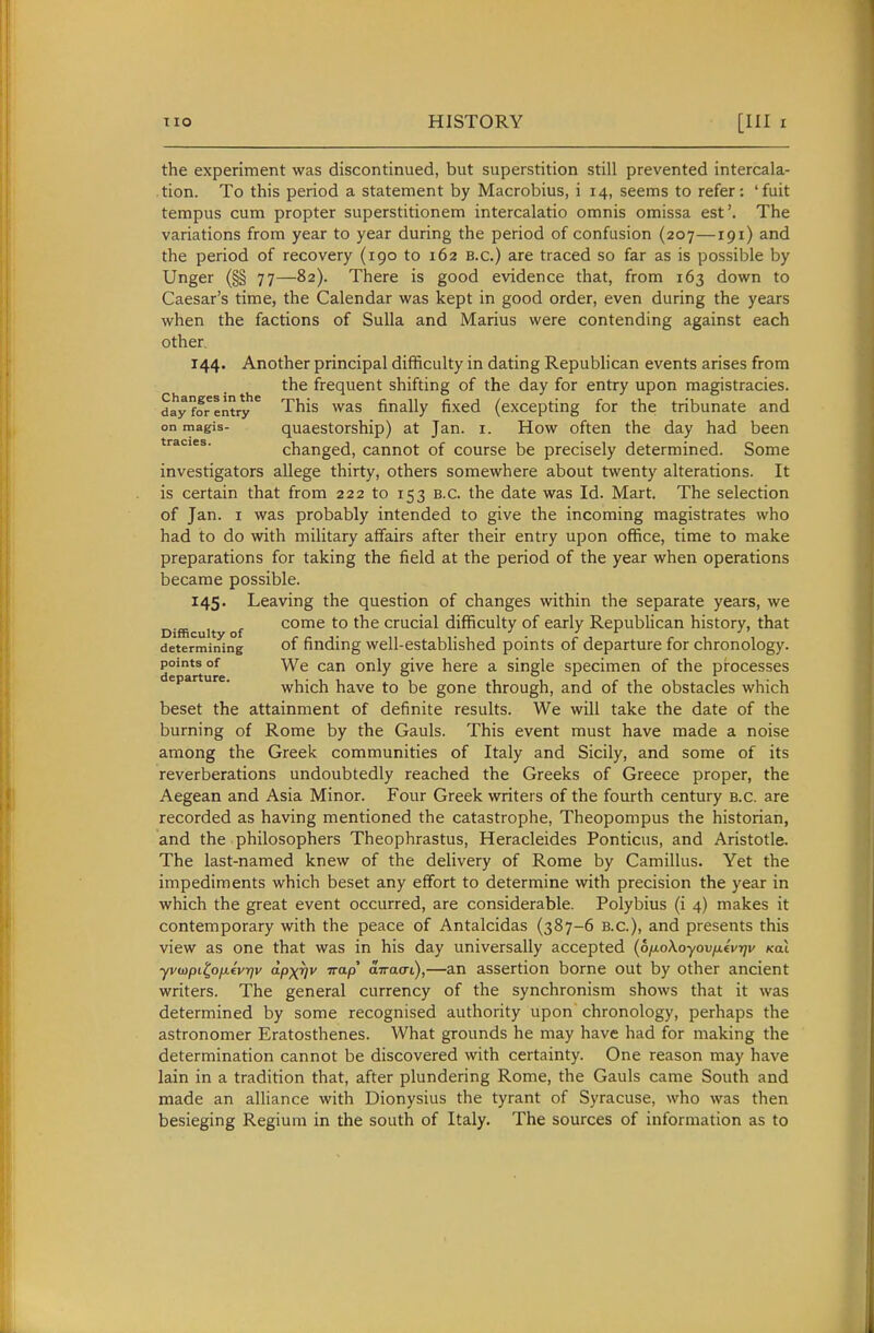 the experiment was discontinued, but superstition still prevented intercala- tion. To this period a statement by Macrobius, i 14, seems to refer: 'fuit tempus cum propter superstitionem intercalatio omnis omissa est'. The variations from year to year during the period of confusion (207—191) and the period of recovery (190 to 162 b.c.) are traced so far as is possible by Unger (§§ 77—82). There is good evidence that, from 163 down to Caesar's time, the Calendar was kept in good order, even during the years when the factions of Sulla and Marius were contending against each other 144. Another principal difficulty in dating Repubhcan events arises from the frequent shifting of the day for entry upon magistracies, day for entryThis was finally fixed (excepting for the tribunate and on magis- quaestorship) at Jan. i. How often the day had been tracies. changed, cannot of course be precisely determined. Some investigators allege thirty, others somewhere about twenty alterations. It is certain that from 222 to 153 B.C. the date was Id. Mart. The selection of Jan. I was probably intended to give the incoming magistrates who had to do with military affairs after their entry upon office, time to make preparations for taking the field at the period of the year when operations became possible. 145. Leaving the question of changes within the separate years, we Difficulty of come to the crucial difficulty of early Republican history, that determining of finding well-cstablished points of departure for chronology, points of We can only give here a single specimen of the processes departure. which have to be gone through, and of the obstacles which beset the attainment of definite results. We will take the date of the burning of Rome by the Gauls. This event must have made a noise among the Greek communities of Italy and Sicily, and some of its reverberations undoubtedly reached the Greeks of Greece proper, the Aegean and Asia Minor. Four Greek writers of the fourth century B.C. are recorded as having mentioned the catastrophe, Theopompus the historian, and the philosophers Theophrastus, Heracleides Ponticus, and Aristotle. The last-named knew of the delivery of Rome by Camillus. Yet the impediments which beset any effort to determine with precision the year in which the great event occurred, are considerable. Polybius (i 4) makes it contemporary with the peace of Antalcidas (387-6 B.C.), and presents this view as one that was in his day universally accepted (ofioXoyovixivrjv koX yvo)pi^ofjievr)v dpxrjv Trap' arracri),—an assertion borne out by other ancient writers. The general currency of the synchronism shows that it was determined by some recognised authority upon chronology, perhaps the astronomer Eratosthenes. What grounds he may have had for making the determination cannot be discovered with certainty. One reason may have lain in a tradition that, after plundering Rome, the Gauls came South and made an alliance with Dionysius the tyrant of Syracuse, who was then besieging Regium in the south of Italy. The sources of information as to