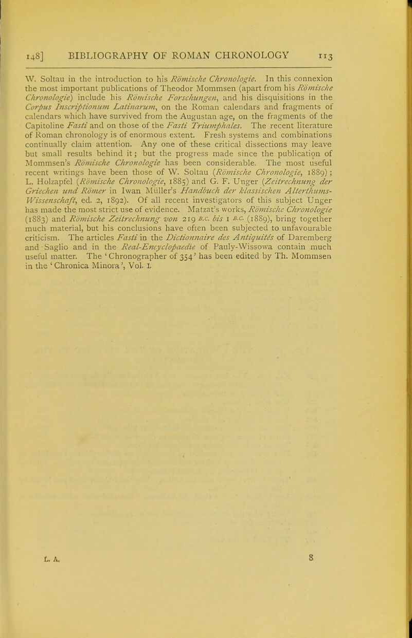 W. Soltau in the introduction to his Romisclie ChroJioloi^ie. In this connexion the most important pubhcations of Theodor Mommsen (apart from his Rdiiiische Chronologie) include his Roudsche Forsc/iujigen, and his disquisitions in the Corpus Inscripiioniiin Latiiiarum^ on the Roman calendars and fragments of calendars which have survived from the Augustan age, on the fragments of the Capitoline Fasti and on those of the Fasti Triicinphales. The recent literature of Roman chronology is of enormous extent. Fresh systems and combinations continually claim attention. Any one of these critical dissections may leave but small results behind it; but the progress made since the publication of Mommsen's Roinischc Chronologie has been considerable. The most useful recent writings have been those of W. Soltau {Romische Chronologie, 1889); L. Holzapfel {Romische Chronologie, 1885) and G. F. Unger {Zcitrechnwig der Griechen unci Romer in Iwan Miiller's Handbuch der klassischen Alterthiuns- Wissenschaft, ed. 2, 1892). Of all recent investigators of this subject Unger has made the most strict use of evidence. Matzat's works, Roinischc Chro?iologie (1883) and Romische Zeitrechnung von 219 b.c. bis i b.c. (1889), bring together much material, but his conclusions have often been subjected to unfavourable criticism. The articles Fasti in the Dictionnaire des A?ttiqjiite's of Daremberg and ■ Saglio and in the Real-Encyclopaedie of Pauly-Wissowa contain much useful matter. The ' Chronographer of 354' has been edited by Th. Mommsen in the ' Chronica MinoraVol. L L. A, 8