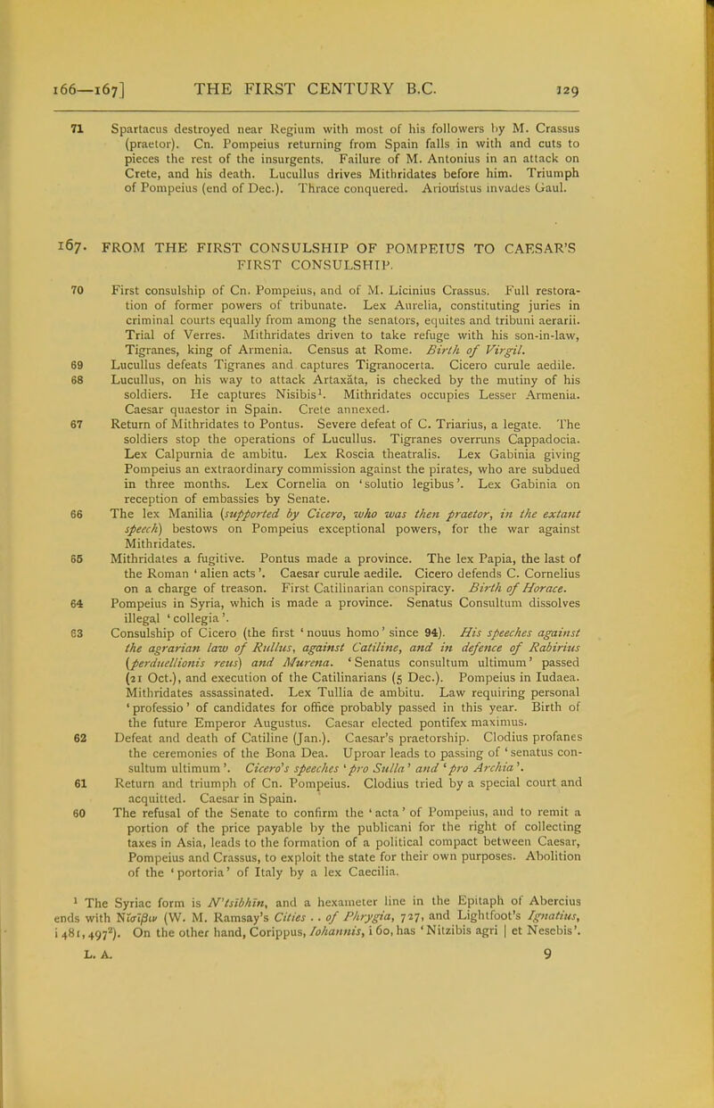 71 Spartacus destroyed near Regium with most of his followers by M. Crassus (praelor). Cn. Pompeius returning from Spain falls in with and cuts to pieces the rest of the insurgents, Failure of M. Antonius in an attack on Crete, and his death. Lucullus drives Mithridates before him. Triumph of Pompeius (end of Dec). Thrace conquered. Ariouisius invades Gaul. 167. FROM THE FIRST CONSULSHIP OF POMPEIUS TO CAESAR'S FIRST CONSULSHIP. 70 First consulship of Cn. Pompeius, and of M. Licinius Crassus. P'ull restora- tion of former powers of tribunate. Lex Aurelia, constituting juries in criminal courts equally from among the senators, equites and tribuni aerarii. Trial of Verres. Mithridates driven to take refuge with his son-in-law, Tigranes, king of Armenia. Census at Rome. Birth of Virgil. 69 Lucullus defeats Tigranes and captures Tigranocerta. Cicero curule aedile. 68 Lucullus, on his way to attack Artaxata, is checked by the mutiny of his soldiers. He captures Nisibis'. Mithridates occupies Lesser Armenia. Caesar quaestor in Spain. Crete annexed. 67 Return of Mithridates to Pontus. Severe defeat of C. Triarius, a legate. The soldiers stop the operations of Lucullus. Tigranes overruns Cappadocia. Lex Calpurnia de ambitu. Lex Roscia tlieatralis. Lex Gabinia giving Pompeius an extraordinary commission against the pirates, who are subdued in three months. Lex Cornelia on 'solutio legibus'. Lex Gabinia on reception of embassies by Senate. 66 The lex Manilla ^supported by Cicero, who was then praetor, in the extant speech^ bestows on Pompeius exceptional powers, for the war against Mithridates. 85 Mithridates a fugitive. Pontus made a province. The lex Papia, the last of the Roman ' alien acts'. Caesar curule aedile. Cicero defends C. Cornelius on a charge of treason. First Catilinarian conspiracy. Birth of Horace. 64 Pompeius in Syria, which is made a province. Senatus Consultum dissolves illegal 'collegia'. 63 Consulship of Cicero (the first ' nouus homo' since 94). His speeches against the agrarian law of Riillus, against Catiline, and in defe7ice of Rabiritis (pej-diiellionis reus) and Murena. 'Senatus consultum ultimum' passed (21 Oct.), and execution of the Catilinarians (5 Dec). Pompeius in ludaea. Mithridates assassinated. Lex Tullia de ambitu. Law requiring personal ' professio' of candidates for office probably passed in this year. Birth of the future Emperor Augustus. Caesar elected pontifex maximus. 62 Defeat and death of Catiline (Jan.). Caesar's praetorship. Clodius profanes the ceremonies of the Bona Dea. Uproar leads to passing of 'senatus con- sultum ultimum '. Cicero's speeches '■pro Sulla ' and 'pro Archia '. 61 Return and triumph of Cn. Pompeius. Clodius tried by a special court and acquitted. Caesar in Spain. 60 The refusal of the Senate to confirm the ' acta' of Pompeius, and to remit a portion of the price payable by the publicani for the right of collecting taxes in Asia, leads to the formation of a political compact between Caesar, Pompeius and Crassus, to exploit the state for their own purposes. Abolition of the 'portoria' of Italy by a lex Caecilia. ^ The Syriac form is N'tsibhin, and a hexameter line in the Epitaph of Abercius ends with Wia\§i.v (W. M. Ramsay's Cities .. of Phrygia, tit, and Lightfoot's Ignatius, 1481,497'^). On the other hand, Corippus,i 60, has 'Nitzibis agri | et Nesebis'. L. A. 9