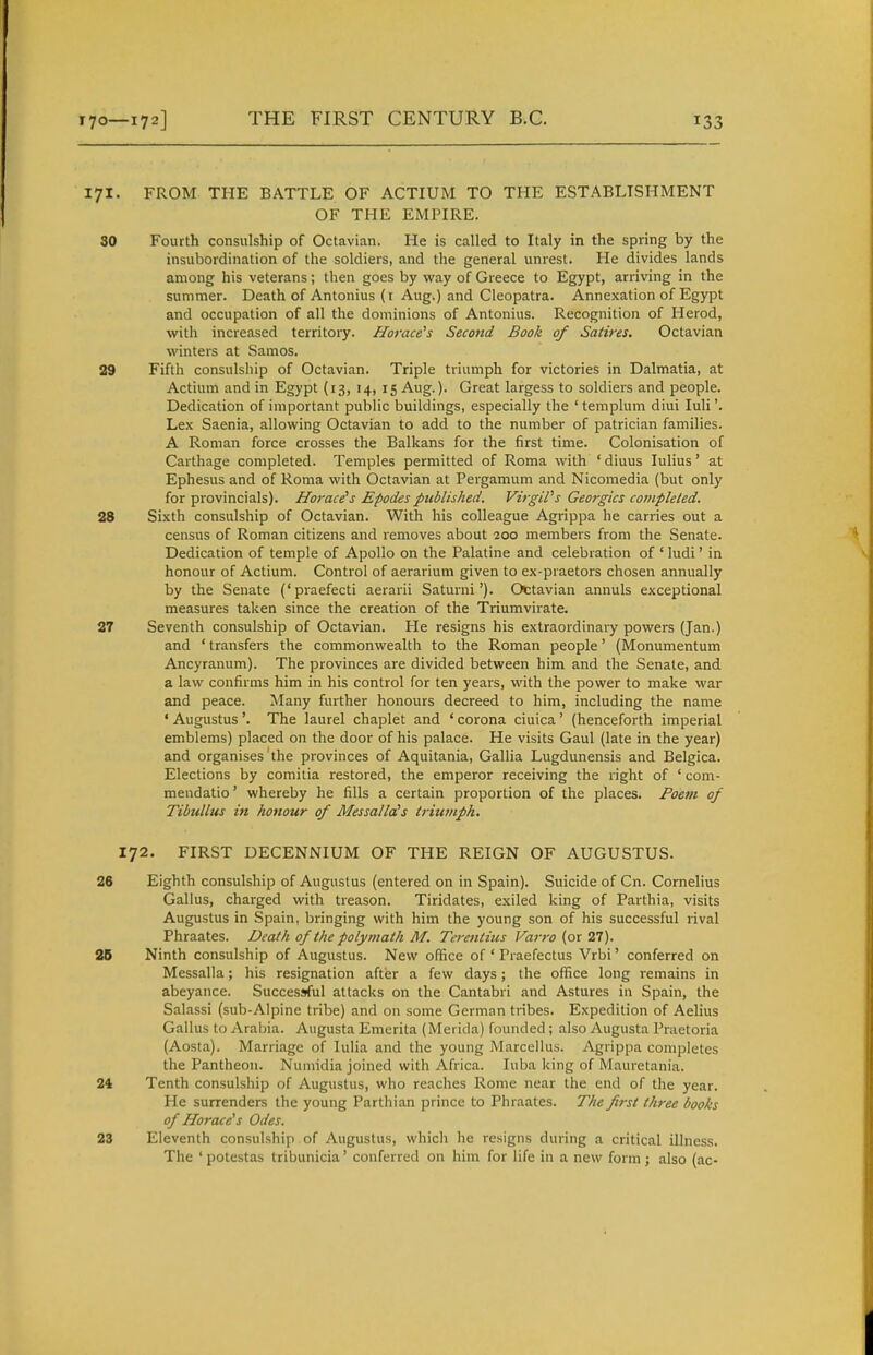 171. FROM THE BATTLE OF ACTIUM TO THE ESTABLISHMENT OF THE EMPIRE. 30 Fourth consulship of Octavian. He is called to Italy in the spring by the insubordination of the soldiers, and the general unrest. He divides lands among his veterans; then goes by way of Greece to Egypt, arriving in the summer. Death of Antonius (t Aug.) and Cleopatra. Annexation of Egypt and occupation of all the dominions of Antonius. Recognition of Herod, with increased territory. Horace's Second Book of Satires. Octavian winters at Samos. 29 Fifth consulship of Octavian. Triple triumph for victories in Dalmatia, at Actium and in Egypt (13, 14, 15 Aug.). Great largess to soldiers and people. Dedication of important public buildings, especially the 'templum diui luli'. Lex Saenia, allowing Octavian to add to the number of patrician families. A Roman force crosses the Balkans for the first time. Colonisation of Carthage completed. Temples permitted of Roma with ' diuus lulius' at Ephesus and of Roma with Octavian at Pergamum and Nicomedia (but only for provincials). Hot-ace's Epodes published. Virgil's Georgics conipleled. 28 Sixth consulship of Octavian. With his colleague Agrippa he carries out a census of Roman citizens and removes about 200 members from the Senate. Dedication of temple of Apollo on the Palatine and celebration of ' ludi' in honour of Actium. Control of aerarium given to ex-praetors chosen annually by the Senate ('praefecti aerarii Saturni'). Octavian annuls exceptional measures taken since the creation of the Triumvirate. 27 Seventh consulship of Octavian. He resigns his extraordinary powers (Jan.) and ' transfers the commonwealth to the Roman people' (Monumentum Ancyranum). The provinces are divided between him and the Senate, and a law confirms him in his control for ten years, with the power to make war and peace. Many further honours decreed to him, including the name ' Augustus '. The laurel chaplet and ' corona ciuica' (henceforth imperial emblems) placed on the door of his palace. He visits Gaul (late in the year) and organises the provinces of Aquitania, Gallia Lugdunensis and Belgica. Elections by comitia restored, the emperor receiving the right of ' com- mendatio' whereby he fills a certain proportion of the places. Poem of Tibullus in honour of MessallcCs triumph. 172. FIRST DECENNIUM OF THE REIGN OF AUGUSTUS. 26 Eighth consulship of Augustus (entered on in Spain). Suicide of Cn. Cornelius Gallus, charged with treason. Tiridates, exiled king of Parthia, visits Augustus in Spain, bringing with him the young son of his successful rival Phraates. Death of the polymath M. Terentius Varro (or 27). 2B Ninth consulship of Augustus. New olifice of ' Praefectus Vrbi' conferred on Messalla; his resignation after a few days; the office long remains in abeyance. Successful attacks on the Cantabri and Astures in Spain, the Salassi (sub-Alpine tribe) and on some German tribes. Expedition of Aelius Gallus to Arabia. Augusta Emerita (Merida) founded; also Augusta Praetoria (Aosta). Marriage of lulia and the young Marcellus. Agrippa completes the Pantheon. Numidia joined with Africa. luba king of Mauretania. 24 Tenth consulship of Augustus, who reaches Rome near the end of the year. He surrenders the young Parthian prince to Phraates. The first three books of Horace's Odes. 23 Eleventh consulship of Augustus, which he resigns during a critical illness. The ' potcstas tribunicia' conferred on him for life in a new form; also (ac-