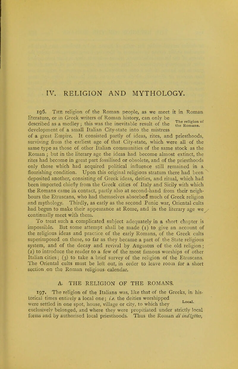 IV. RELIGION AND MYTHOLOGY. iq6. The religion of the Roman people, as we meet it in Roman literature, or m Greek writers of Roman history, can only be described as a medley; this was the inevitable result of the «,e^Romans.^ development of a small Italian City-state into the mistress of a great Empire. It consisted partly of ideas, rites, and priesthoods, surviving from the earliest age of that City-state, which were all of the same type as those of other Italian communities of the same stock as the Roman ; but in the literary age the ideas had become almost extinct, the rites had become in great part fossilised or obsolete, and of the priesthoods only those which had acquired political influence still remained in a flourishing condition. Upon this original religious stratum there had been deposited another, consisting of Greek ideas, deities, and ritual, which had been imported chiefly from the Greek cities of Italy and Sicily with which the Romans came in contact, partly also at second-hand from their neigh- bours the Etruscans, who had theiiiselves absorbed much of Greek religion and mythology. Thirdly, as early as the second Panic war, Oriental cults had begun to make their appearance at Rome, and in the literary age we^ continually meet with them. To treat such a complicated subject adequately in a short chapter is impossible. But some attempt shall be made (i) to give an account of the rehgious ideas and practice of the early Romans, of the Greek cults superimposed on these, so far as they became a part of the State religious system, and of the decay and revival by Augustus of the old religion; (2) to introduce the reader to a few of the most famous worships of other Italian cities; (3) to take a brief survey of the religion of the Etruscans. The Oriental cults must be left out, in order to leave room for a short section on the Roman religious calendar. A. THE RELIGION OF THE ROMANS. 197. The religion of the Italians was, like that of the Greeks, in his- torical times entirely a local one; i.e. the deities worshipped were settled in one spot, house, village or city, to which they °' exclusively belonged, and where they were propitiated under strictly local forms and by authorised local priesthoods. Thus the Roman di ifidiggtes,