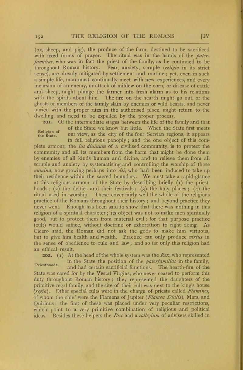 (ox, sheep, and pig), the produce of the farm, destined to be sacrificed with fixed forms of prayer. The ritual was in the hands of the pater- familias, who was in fact the priest of the family, as he continued to be throughout Roman history. Fear, anxiety, scruple {religio in its strict sense), are already mitigated by settlement and routine; yet, even in such a simple life, man must continually meet with new experiences, and every incursion of an enemy, or attack of mildew on the corn, or disease of cattle and sheep, might plunge the farmer into fresh alarm as to his relations with the spirits about him. The fire on the hearth might go out, or the ghosts of members of the family slain by enemies or wild beasts, and never buried with the proper rites in the authorised place, might return to the dwelling, and need to be expelled by the proper process. 201. Of the intermediate stages between the life of the family and that of the State we know but little. When the State first meets the'ltate° view, as the city of the four Servian regions, it appears in full religious panoply ; and the one object of this com- plete armour, the ius diuinum of a civiHsed community, is to protect the community and all its members from the harm that might be done them by enemies of all kinds human and divine, and to relieve them from all scruple and anxiety by systematising and controlling the worship of those niimina, now growing perhaps into dei, who had been induced to take up their residence within the sacred boundary. We must take a rapid glance at this religious armour of the State by describing briefly (i) the priest- hoods ; (2) the deities and their festivals; (3) the holy places; (4) the ritual used in worship. These cover fairly well the whole of the religious practice of the Romans throughout their history; and beyond practice they never went. Enough has been said to show that there was nothing in this religion of a spiritual character; its object was not to make men spiritually good, but to protect them from material evil; for that purpose practice (cult) would suffice, without doctrine or exhortation to right doing. As Cicero said, the Roman did not ask the gods to make him virtuous, but to give him health and wealth. Practice can only produce virtus in the sense of obedience to rule and law; and so far only this religion had an ethical result. 202. (i) At the head of the whole system was the Rex, who represented in the State the position of the paterfamilias in the family, ries 00 s. j^^^ certain sacrificial functions. The hearth-fire of the State was cared for by the Vestal Virgins, who never ceased to perform this duty throughout Roman history; they represented the daughters of the primitive regil family, and the site of their cult was next to the king's house \regia). Other special cults were in the charge of priests called Flamines, of whom the chief were the Flamens of Jupiter {Flatnen Dialis), Mars, and Quirinus; the first of these was placed under very peculiar restrictions, which point to a very primitive combination of religious and political ideas. Besides these helpers the Rex had a collegium of advisers skilled in