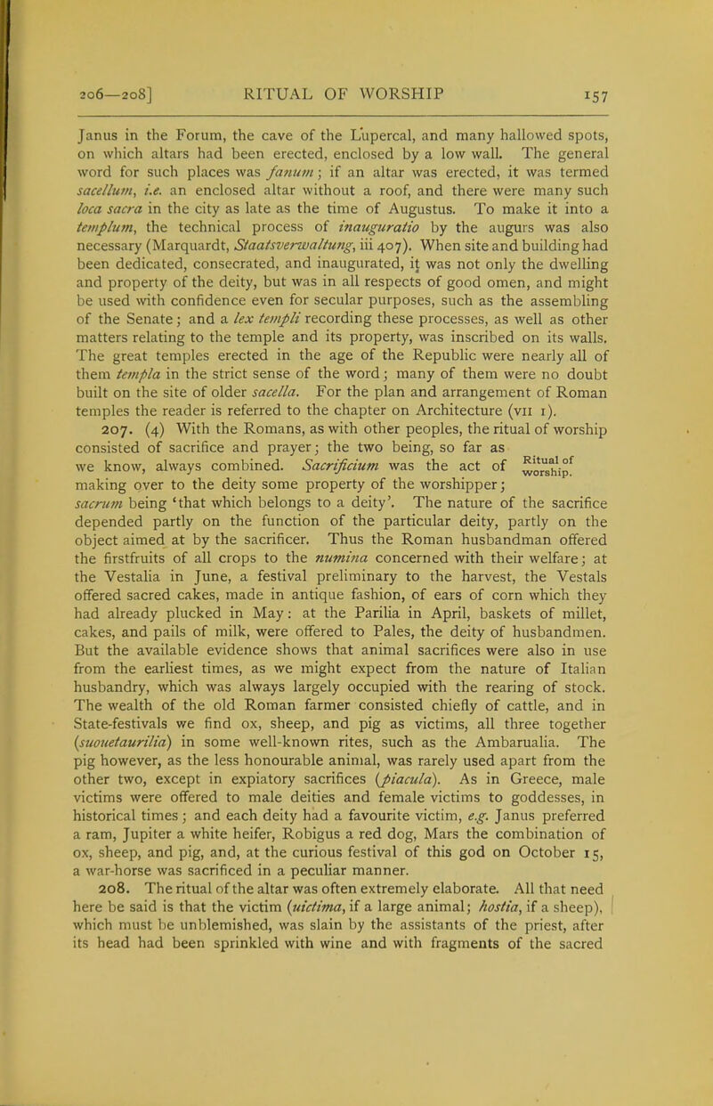 RITUAL OF WORSHIP Janus in the Forum, the cave of the Lupercal, and many hallowed spots, on which altars had been erected, enclosed by a low wall. The general word for such places was fanum \ if an altar was erected, it was termed sace/lu/n, i.e. an enclosed altar without a roof, and there were many such loca sacra in the city as late as the time of Augustus. To make it into a templum, the technical process of inauguratio by the augurs was also necessary (Marquardt, Staatsverwaltung, iii 407). When site and building had been dedicated, consecrated, and inaugurated, it was not only the dwelling and property of the deity, but was in all respects of good omen, and might be used with confidence even for secular purposes, such as the assembling of the Senate; and a lex templi recording these processes, as well as other matters relating to the temple and its property, was inscribed on its walls. The great temples erected in the age of the Republic were nearly all of them teinpla in the strict sense of the word; many of them were no doubt built on the site of older sacella. For the plan and arrangement of Roman temples the reader is referred to the chapter on Architecture (vii i). 207. (4) With the Romans, as with other peoples, the ritual of worship consisted of sacrifice and prayer; the two being, so far as we know, always combined. Sacrificium was the act of ^o^^'ip^ making over to the deity some property of the worshipper; sacrmn being 'that which belongs to a deity'. The nature of the sacrifice depended partly on the function of the particular deity, partly on the object aimed at by the sacrificer. Thus the Roman husbandman offered the firstfruits of all crops to the numina concerned with their welfare; at the Vestalia in June, a festival preliminary to the harvest, the Vestals offered sacred cakes, made in antique fashion, of ears of corn which they had already plucked in May: at the Parilia in April, baskets of millet, cakes, and pails of milk, were offered to Pales, the deity of husbandmen. But the available evidence shows that animal sacrifices were also in use from the earliest times, as we might expect from the nature of Italian husbandry, which was always largely occupied with the rearing of stock. The wealth of the old Roman farmer consisted chiefly of cattle, and in State-festivals we find ox, sheep, and pig as victims, all three together (suouetaurilia) in some well-known rites, such as the Ambarualia. The pig however, as the less honourable animal, was rarely used apart from the other two, except in expiatory sacrifices {piacula). As in Greece, male victims were offered to male deities and female victims to goddesses, in historical times; and each deity had a favourite victim, e.g. Janus preferred a ram, Jupiter a white heifer, Robigus a red dog, Mars the combination of ox, sheep, and pig, and, at the curious festival of this god on October 15, a war-horse was sacrificed in a peculiar manner. 208. The ritual of the altar was often extremely elaborate. All that need here be said is that the victim {uidima^ 'xi a large animal; hostia, if a sheep), ( which must be unblemished, was slain by the assistants of the priest, after its head had been sprinkled with wine and with fragments of the sacred