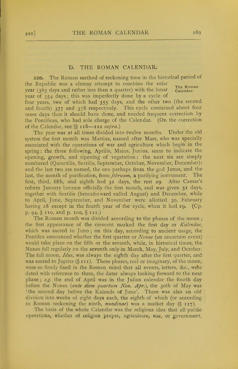 D. THE ROMAN CALENDAR. 220. The Roman method of reckoning time in the historical period of the Republic was a clumsy attempt to combine the solar .f, ,,,, x'lii The Roman year (365 days and rather less than a quarter) with the lunar calendar, year of 354 days; this was imperfectly done by a cycle of four years, two of which had 355 days, and the other two (the second and fourth) 377 and 378 respectively. This cycle contained about four more days than it should have done, and needed frequent correction by the Pontifices, who had sole charge of the Calendar. (On the correction of the Calendar, see §§ 118—122 supra.) The year was at all times divided into twelve months. Under the old system the first month was Martius, named after Mars, who was specially associated with the operations of war and agriculture which begin in the spring: the three following, Aprilis, Maius, Junius, seem to indicate the opening, growth, and ripening of vegetation: the next six are simply numbered (Quinctilis, Sextilis, September, October, November, December): and the last two are named, the one perhaps from the god Janus, and the last, the month of purification, from februum, a purifying instrument. The first, third, fifth, and eighth had 31 days, the rest 29. After Caesar's reform January became officially the first month, and was given 31 days, together with Sextilis (henceforward called August) and December, while to x'\pril, June, September, and November were allotted 30, February having 28 except in the fourth year of the cycle, when it had 29. (Cp. p. 94, §110, and p. 100, § 121.) The Roman month was divided according to the phases of the moon \ the first appearance of the crescent marked the first day or Kalendae, which was sacred to Juno ; on this day, according to ancient usage, the Pontifex announced whether the first quarter or Nonae (an uncertain event) would take place on the fifth or the seventh, while, in historical times, the Nones fell regularly on the seventh only in March, May, July, and October. The full moon, Idus, was always the eighth day after the first quarter, and was sacred to Jupiter (§111). These phases, real or imaginary, of the moon, were so firmly fixed in the Roman mind that all events, letters, &c., wdVe dated with reference to them, the dater always looking forward to the next phase; e.g. the 2nd of April was in the Julian calendar the fourth day before the Nones {ante diefn quartutn Non. Apr.), the 30th of May was 'the second day before the Kalends of June'. There was also an old ' division into weeks of eight days each, the eighth of which (or according to Roman reckoning the ninth, nundinae) was a market day (§ 117). The basis of the whole Calendar was the religious idea that all public operations, whether of religion proper, agriculture, war, or government,