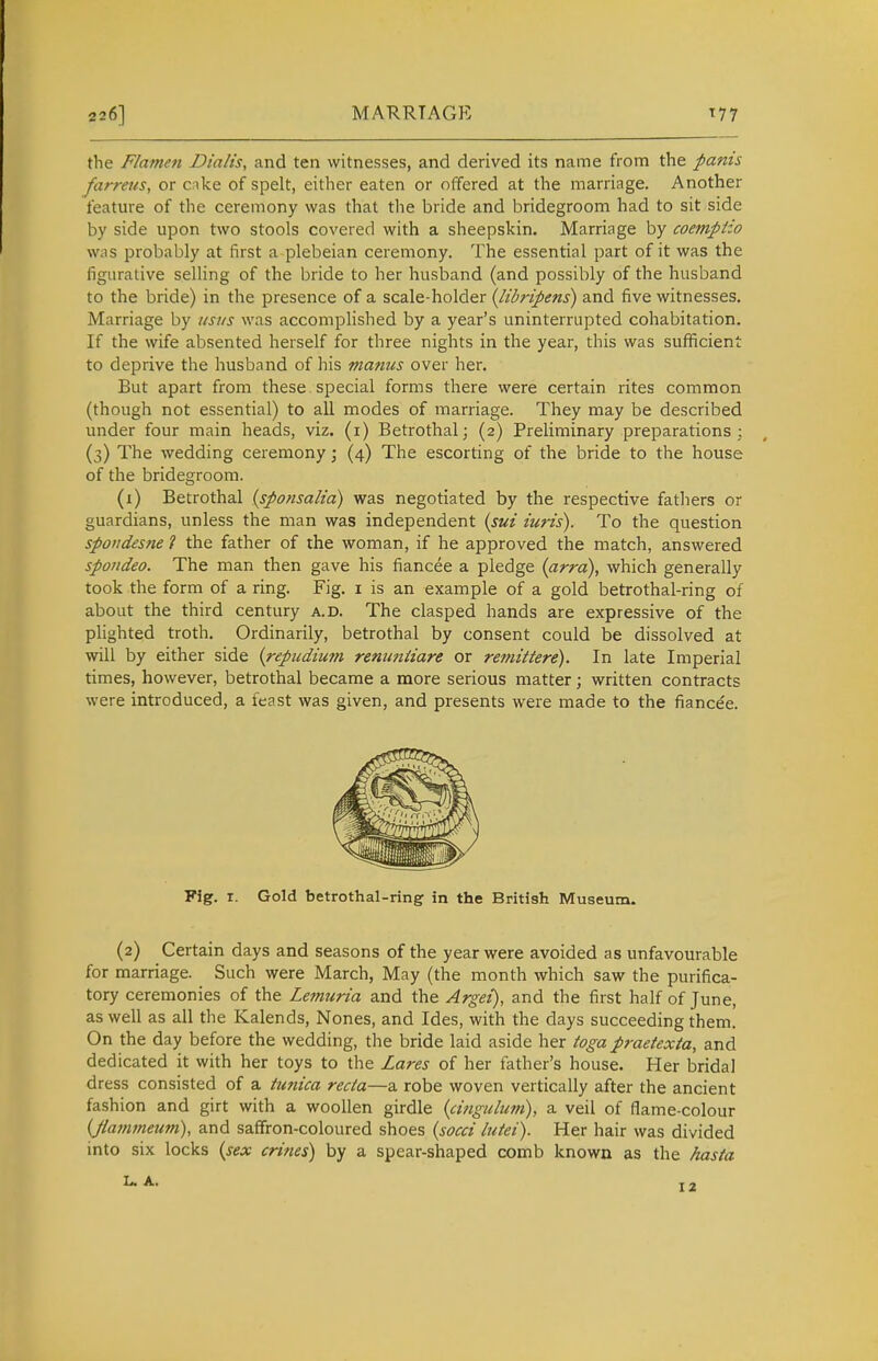 226] MARRIAGE T77 the Flamen Dialis, and ten witnesses, and derived its name from the pants farreus, or cake of spelt, either eaten or offered at the marriage. Another feature of the ceremony was that the bride and bridegroom had to sit side by side upon two stools covered with a sheepskin. Marriage by coemptio was probably at first a plebeian ceremony. The essential part of it was the figurative selling of the bride to her husband (and possibly of the husband to the bride) in the presence of a scale-holder {libripens) and five witnesses. Marriage by ustis was accomplished by a year's uninterrupted cohabitation. If the wife absented herself for three nights in the year, this was suflficient to deprive the husband of his manus over her. But apart from these special forms there were certain rites common (though not essential) to all modes of marriage. They may be described under four main heads, viz. (i) Betrothal; (2) Preliminary preparations; (3) The wedding ceremony; (4) The escorting of the bride to the house of the bridegroom. (1) Betrothal {sponsalia) was negotiated by the respective fatliers or guardians, unless the man was independent (sui iuris). To the question spondesne ? the father of the woman, if he approved the match, answered spondeo. The man then gave his fiancee a pledge (arrd), which generally took the form of a ring. Fig. i is an example of a gold betrothal-ring of about the third century a.d. The clasped hands are expressive of the plighted troth. Ordinarily, betrothal by consent could be dissolved at will by either side (repudium renimiiare or remittere). In late Imperial times, however, betrothal became a more serious matter; written contracts were introduced, a feast was given, and presents were made to the fiance'e. (2) Certain days and seasons of the year were avoided as unfavourable for marriage. Such were March, May (the month which saw the purifica- tory ceremonies of the Lemuria and the Argei), and the first half of June, as well as all the Kalends, Nones, and Ides, with the days succeeding them. On the day before the wedding, the bride laid aside her toga praetexta, and dedicated it with her toys to the Lares of her father's house. Her bridal dress consisted of a tunica recta—a robe woven vertically after the ancient fashion and girt with a woollen girdle {cinguliim), a veil of flame-colour (Jlamfneum), and saffron-coloured shoes {socci lutei). Her hair was divided into six locks {sex crifies) by a spear-shaped comb known as the hasta Fig. r. Gold betrothal-ring in the British Museum. L. A. 12