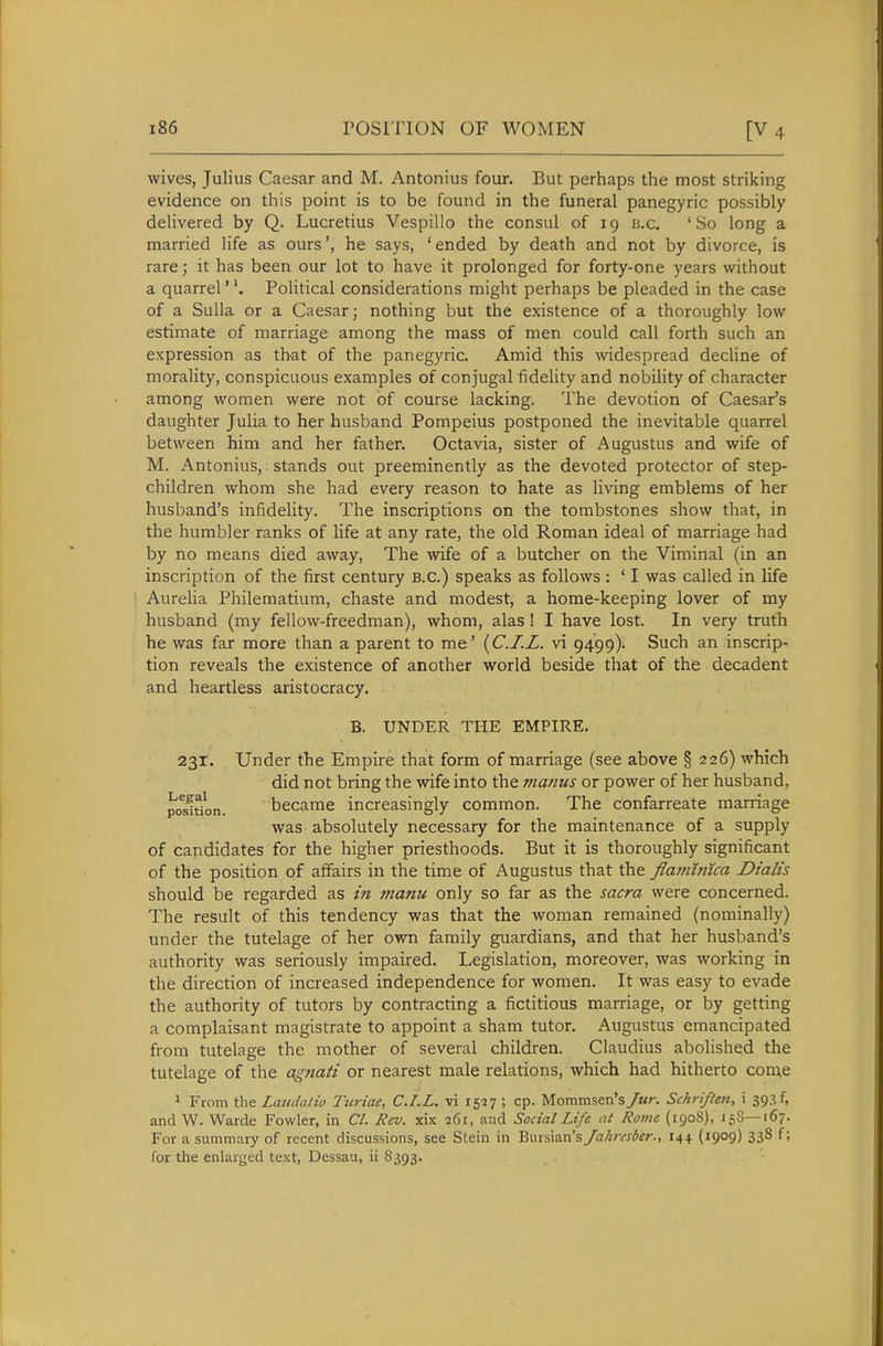 wives, Julius Caesar and M. Antonius four. But perhaps the most striking evidence on this point is to be found in the funeral panegyric possibly delivered by Q. Lucretius Vespillo the consul of 19 b.c, 'So long a married life as ours', he says, ' ended by death and not by divorce, is rare; it has been our lot to have it prolonged for forty-one years without a quarrel' \ Political considerations might perhaps be pleaded in the case of a Sulla or a Caesar; nothing but the existence of a thoroughly low estimate of marriage among the mass of men could call forth such an expression as that of the panegyric. Amid this mdespread decline of morality, conspicuous examples of conjugal fidelity and nobility of character among women were not of course lacking. The devotion of Caesar's daughter Julia to her husband Pompeius postponed the inevitable quarrel between him and her father. Octavia, sister of Augustus and wife of M. Antonius, stands out preeminently as the devoted protector of step- children whom she had every reason to hate as living emblems of her husband's infidelity. The inscriptions on the tombstones show that, in the humbler ranks of life at any rate, the old Roman ideal of marriage had by no means died away. The wife of a butcher on the Viminal (in an inscription of the first century B.C.) speaks as follows : ' I was called in life Aurelia Philematium, chaste and modest, a home-keeping lover of my husband (my fellow-freedman), whom, alas! I have lost. In very truth he was far more than a parent to me' {C.I.L. vi 9499). Such an inscrip- tion reveals the existence of another world beside that of the decadent and heartless aristocracy. B. UNDER THE EMPIRE. 231. Under the Empire that form of marriage (see above § 226) which did not bring the wife into the manus or power of her husband, position. became increasingly common. The confarreate marriage was absolutely necessary for the maintenance of a supply of candidates for the higher priesthoods. But it is thoroughly significant of the position of affairs in the time of Augustus that the flamhuca Dialis should be regarded as in manu only so far as the sacra were concerned. The result of this tendency was that the woman remained (nominally) under the tutelage of her own family guardians, and that her husband's authority was seriously impaired. Legislation, moreover, was working in the direction of increased independence for women. It was easy to evade the authority of tutors by contracting a fictitious marriage, or by getting a complaisant magistrate to appoint a sham tutor. Augustus emancipated from tutelage the mother of several children. Claudius abolished the tutelage of the agnati or nearest male relations, which had hitherto come 1 From the Lcaidatio Turiae, C.I.L. vi 1527 ; cp. Mommsen's/«r. Schriften, i 39.^ f, and W. Warde Fowler, in CI. Rev. xix 261, and Social Life at Rome (1908), 158—167. For a summary of recent discussions, see Stein in Biusian's Jahresber., 144 (1909) 338 f; for the enlarged text, Dessau, ii 8393.