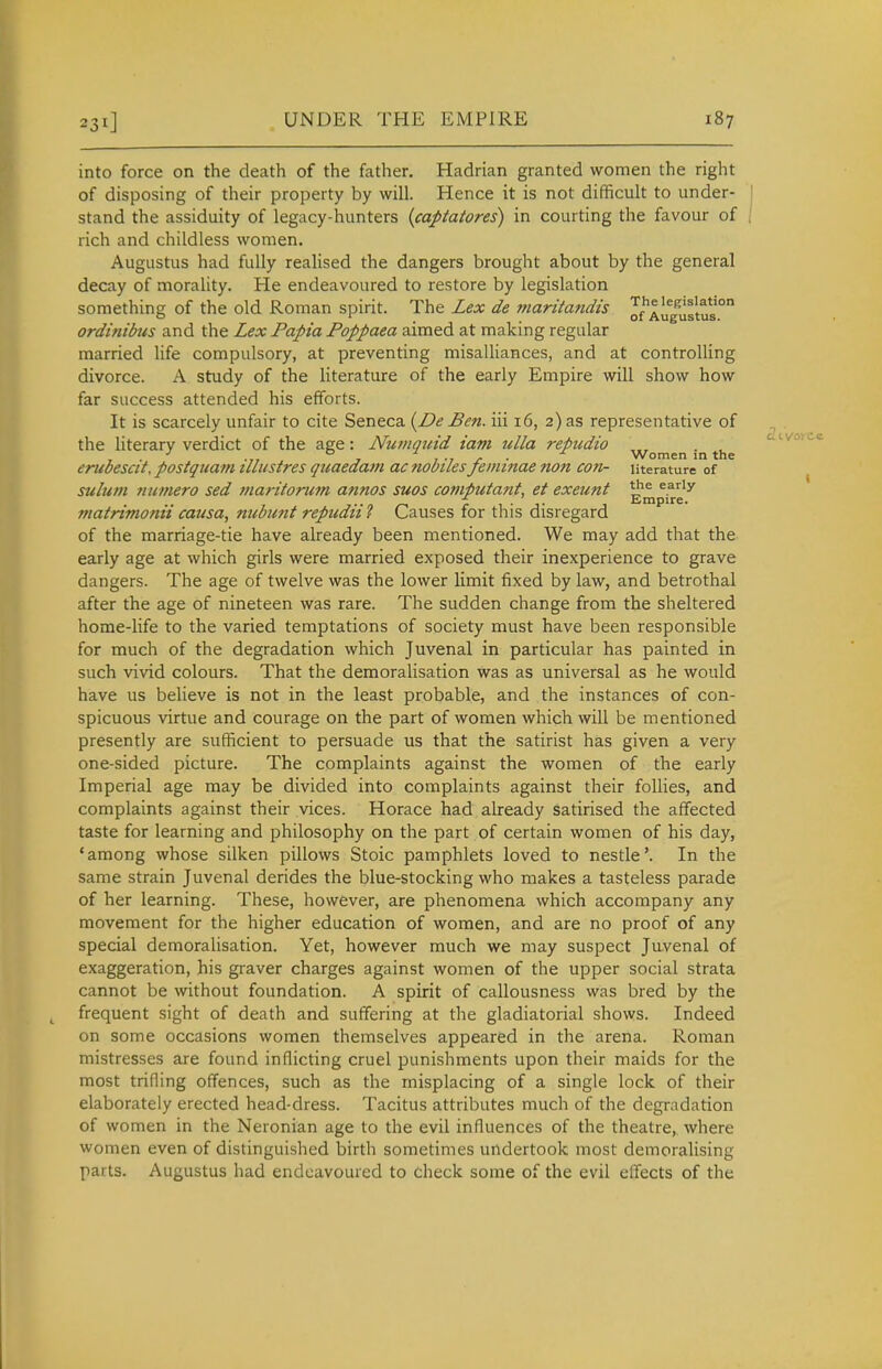 into force on the death of the father. Hadrian granted women the right of disposing of their property by will. Hence it is not difficult to under- stand the assiduity of legacy-hunters {captatores) in courting the favour of rich and childless women. Augustus had fully realised the dangers brought about by the general decay of morality. He endeavoured to restore by legislation something of the old Roman spirit. The Lex de maritandis o/'Aug'^istus ordinibtis and the Lex Papia Poppaea aimed at making regular married life compulsory, at preventing misalliances, and at controlling divorce. A study of the literature of the early Empire will show how far success attended his efforts. It is scarcely unfair to cite Seneca i^De Ben. iii 16, 2) as representative of the literary verdict of the age : Numqitid iam ulla repudio , . . , . .,, , 1 -1 J- • Women in the eruoesat, postquam tllustres quaedam ac nouiles jeminae non con- literature of sulum numero sed maritorum annos suos comptitant, et exeunt ^^p^g ^ matrimonii causa, nubunt repudii ? Causes for this disregard of the marriage-tie have already been mentioned. We may add that the early age at which girls were married exposed their inexperience to grave dangers. The age of twelve was the lower limit fixed by law, and betrothal after the age of nineteen was rare. The sudden change from the sheltered home-life to the varied temptations of society must have been responsible for much of the degradation which Juvenal in particular has painted in such vivid colours. That the demoralisation was as universal as he would have us believe is not in the least probable, and the instances of con- spicuous virtue and courage on the part of women which will be mentioned presently are sufficient to persuade us that the satirist has given a very one-sided picture. The complaints against the women of the early Imperial age may be divided into complaints against their follies, and complaints against their vices. Horace had already satirised the affected taste for learning and philosophy on the part of certain women of his day, 'among whose silken pillows Stoic pamphlets loved to nestle'. In the same strain Juvenal derides the blue-stocking who makes a tasteless parade of her learning. These, however, are phenomena which accompany any movement for the higher education of women, and are no proof of any special demoralisation. Yet, however much we may suspect Juvenal of exaggeration, his graver charges against women of the upper social strata cannot be without foundation. A spirit of callousness was bred by the frequent sight of death and suffering at the gladiatorial shows. Indeed on some occasions women themselves appeared in the arena. Roman mistresses are found inflicting cruel punishments upon their maids for the most trifling offences, such as the misplacing of a single lock of their elaborately erected head-dress. Tacitus attributes much of the degradation of women in the Neronian age to the evil influences of the theatre, where women even of distinguished birth sometimes undertook most demoralising parts. Augustus had endeavoured to check some of the evil effects of the c2ivoni«