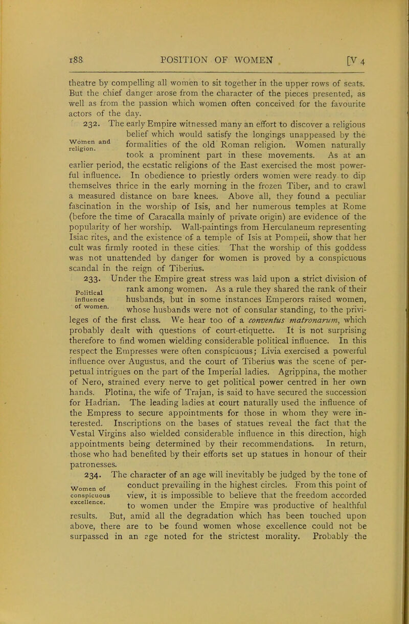 theatre by compelling all women to sit together in the upper rows of seats. But the chief danger arose from the character of the pieces presented, as well as from the passion which women often conceived for the favourite actors of the day. 232. The early Empire witnessed many an effort to discover a religious belief which would satisfy the longings unappeased by the ^nSon. ^^ formalities of the old Roman religion. Women naturally took a prominent part in these movements. As at an earlier period, the ecstatic religions of the East exercised the most power- ful influence. In obedience to priestly orders women were ready to dip themselves thrice in the early morning in the frozen Tiber, and to crawl a measured distance on bare knees. Above all, they found a peculiar fascination in the worship of Isis, and her numerous temples at Rome (before the time of Caracalla mainly of private origin) are evidence of the popularity of her worship. Wall-paintings from Herculaneum representing Isiac rites, and the existence of a temple of Isis at Pompeii, show that her cult was firmly rooted in these cities. That the worship of this goddess was not unattended by danger for women is proved by a conspicuous scandal in the reign of Tiberius. 233. Under the Empire great stress was laid upon a strict division of Political rank among women. As a rule they shared the rank of their influence husbands, but in some instances Emperors raised women, of women. whose husbands were not of consular standing, to the privi- leges of the first class. We hear too of a conventus matronamjn, which probably dealt with questions of court-etiquette. It is not surprising therefore to find women wielding considerable political influence. In this respect the Empresses were often conspicuous; Livia exercised a powerful influence over Augustus, and the court of Tiberius was the scene of per- petual intrigues on the part of the Imperial ladies. Agrippina, the mother of Nero, strained every nerve to get political power centred in her own hands. Plotina, the wife of Trajan, is said to have secured the succession for Hadrian. The leading ladies at court naturally used the influence of the Empress to secure appointments for those in whom they were in- terested. Inscriptions on the bases of statues reveal the fact that the Vestal Virgins also wielded considerable influence in this direction, high appointments being determined by their recommendations. In return, those who had benefited by their efforts set up statues in honour of their patronesses. 234. The character of an age will inevitably be judged by the tone of Women of Gonduct prevailing in the highest circles. From this point of conspicuous vicw, it is impossible to believe that the freedom accorded exceUence. women under the Empire was productive of healthful results. But, amid all the degradation which has been touched upon above, there are to be found women whose excellence could not be surpassed in an r.ge noted for the strictest morality. Probably the