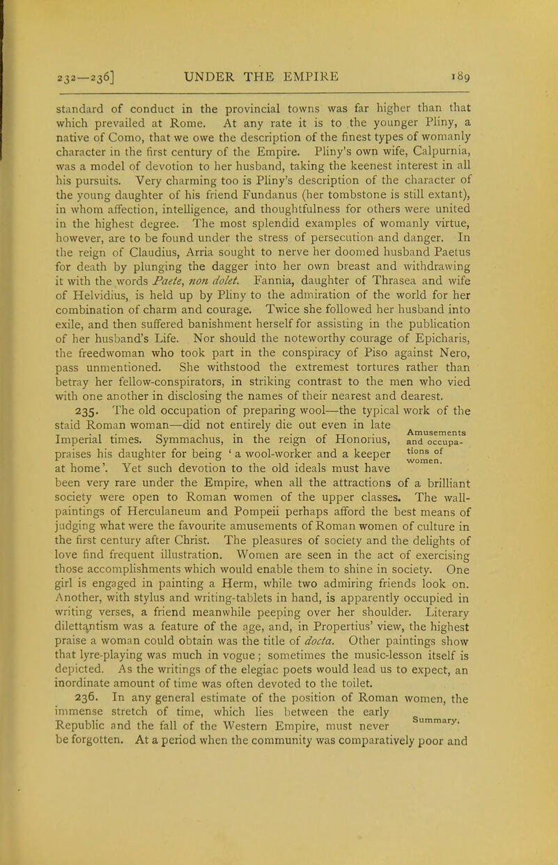 standard of conduct in the provincial towns was far higher than that which prevailed at Rome. At any rate it is to the younger PHny, a native of Como, that we owe the description of the finest types of womanly character in the first century of the Empire. Pliny's own wife, Calpurnia, was a model of devotion to her husband, taking the keenest interest in all his pursuits. Very charming too is Pliny's description of the character of the young daughter of his friend Fundanus (her tombstone is still extant), in whom affection, intelligence, and thoughtfulness for others were united in the highest degree. The most splendid examples of womanly virtue, however, are to be found under the stress of persecution and danger. In the reign of Claudius, Arria sought to nerve her doomed husband Paetus for death by plunging the dagger into her own breast and withdrawing it with the words Faeie, non dolet. Fannia, daughter of Thrasea and wife of Helvidius, is held up by Pliny to the admiration of the world for her combination of charm and courage. Twice she followed her husband into exile, and then suffered banishment herself for assisting in the pubhcation of her husband's Life. Nor should the noteworthy courage of Epicharis, the freedwoman who took part in the conspiracy of Piso against Nero, pass unmentioned. She withstood the extremest tortures rather than betray her fellow-conspirators, in striking contrast to the men who vied with one another in disclosing the names of their nearest and dearest. 235. The old occupation of preparing wool—the typical work of the staid Roman woman—did not entirely die out even in late ^ Imperial times. Symmachus, in the reign of Honorius, and occupa- praises his daughter for being ' a wool-worker and a keeper °^ at home'. Yet such devotion to the old ideals must have been very rare under the Empire, when all the attractions of a brilliant society were open to Roman women of the upper classes. The wall- paintings of Herculaneum and Pompeii perhaps afford the best means of judging what were the favourite amusements of Roman women of culture in the first century after Christ. The pleasures of society and the delights of love find frequent illustration. Women are seen in the act of exercising those accomplishments which would enable them to shine in society. One girl is engaged in painting a Herm, while two admiring friends look on. Another, with stylus and writing-tablets in hand, is apparently occupied in writing verses, a friend meanwhile peeping over her shoulder. Literary dilettr^ntism was a feature of the age, and, in Propertius' view, the highest praise a woman could obtain was the title of docta. Other paintings show that lyre-playing was much in vogue; sometimes the music-lesson itself is depicted. As the writings of the elegiac poets would lead us to expect, an inordinate amount of time was often devoted to the toilet. 236. In any general estimate of the position of Roman women, the immense stretch of time, which lies between the early Repubhc and the fall of the Western Empire, must never Summary, be forgotten. At a period when the community was comparatively poor and