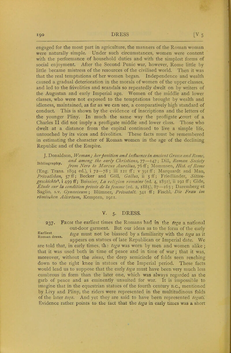 engaged for the most part in agriculture, the manners of the Roman woman were naturally simple. Under such circumstances, women were content with the performance of household duties and with the simplest forms of social enjoyment. After the Second Punic war, however, Rome little by little became mistress of the resources of the civilised world. Then it was that the real temptations of her women began. Independence and wealth caused a gradual deterioration in the morals of women of the upper classes, and led to the frivolities and scandals so repeatedly dwelt on by writers of the Augustan and early Imperial age. Women of the middle and lower classes, who were not exposed to the temptations brought by wealth and idleness, maintained, as far as we can see, a comparatively high standard of conduct. This is shown by the evidence of inscriptions and the letters of the younger PHny. In much the same way the profligate .court of a Charles II did not imply a profligate middle and lower class. Those who dwelt at a distance from the capital continued to live a simple hfe, untouched by its vices and frivolities. These facts must be remembered in estimating the character of Roman women in the age of the declining Republic and of the Empire. J. Donaldson, Woman; her position and influence in ancient Greece and Rovu, a7td among the early Christians, 77—147; Dill, Ro7nan Society ' '° ■ from Nero to Marcus Aurelius^qf^^; iAomms&vi, Hist, of Rojne (Eng. Trans. 1894 ed.), i 72—78; iii 121 ff; v 391 fiF; Marquardt and Mau, Frivatleben, 57 ff; Becker and G611, Callus, ii 5 ff; Friedlander, Sitten- geschichte^, i 459 ff; Boissier, La religion romaine (ed. 4, 1892), ii 192 ff; Gide, Etude sur la co7iditionprive'e de la feinme (ed. 2, 1885), 87—163 ; Daremberg et Saglio, s.v. Cynaeceum; Bliimner, Privatalt. 341 ff; Fischl, Die Frau im romische7i Alter turn, Kempten, 1911. V. 5. DRESS. 237. From the earliest times the Romans had in the toga a national out-door garment. But our ideas as to the form of the early Earliest ^^o-^ must not be biassed by a familiarity \vith the toga as it Roman dress. ° . ■' . ^ . ° appears on statues 01 late Repubhcan or Imperial date. We are told that, in early times, th > toga was worn by men and women alike; that it was used both in time of peace and in time of war; that it was, moreover, without the simis, the deep semicircle of folds seen reaching down to the riglit knee in statues of the Imperial period. These facts would lead us to suppose that the early toga must have been very much less cumbrous in form than the later one, which was always regarded as the garb of peace and as eminently unsuited for war. It is impossilile to imagine that in the equestrian statues of the fourth century B.C., mentioned by Livy and Pliny, the riders were represented in the multitudinous folds of the later tos;a. And yet they are said to have been represented togati. Evidence rather points to the fact that the toga in early times was a short