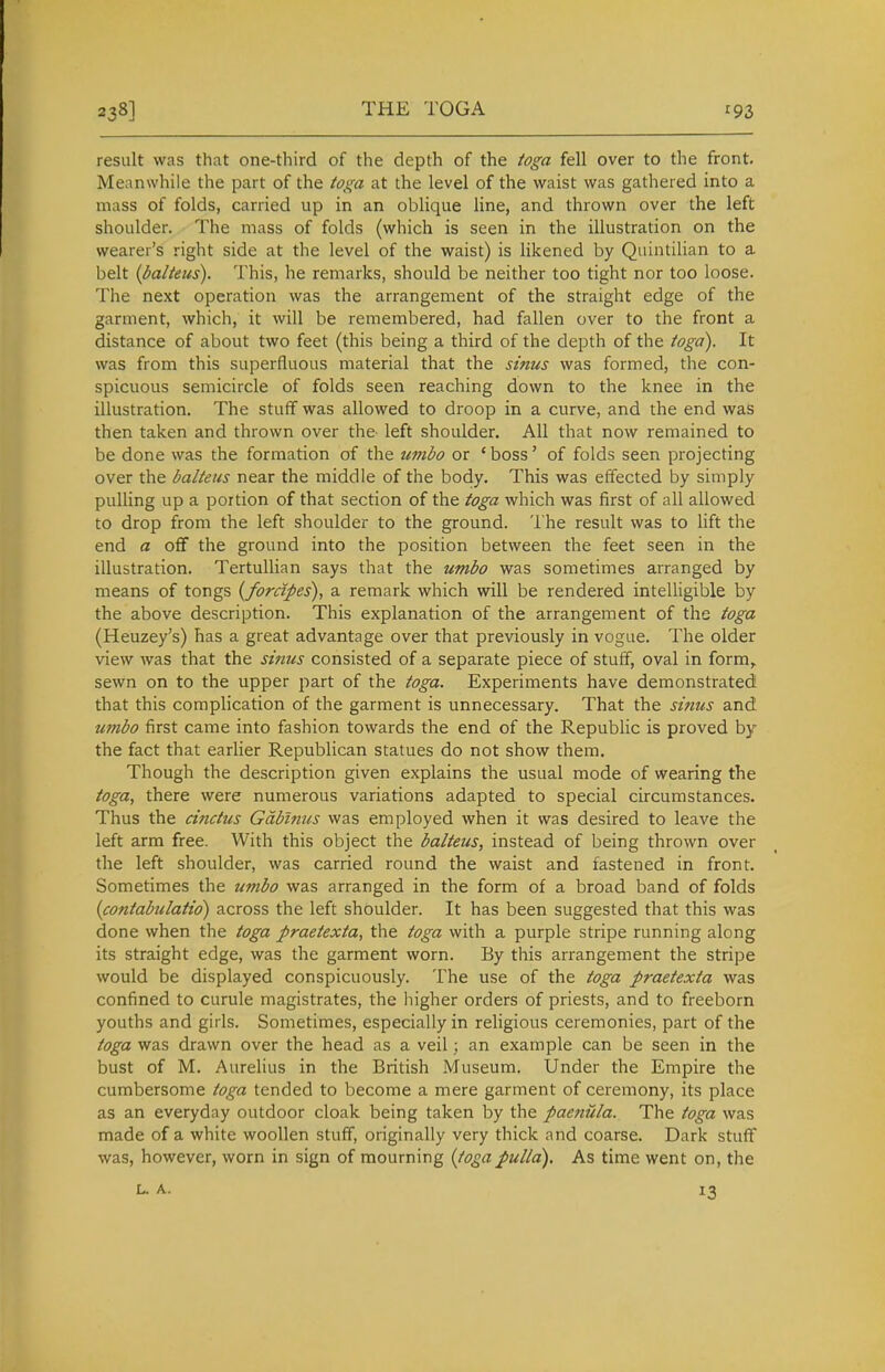 result was that one-third of the depth of the toga fell over to the front. Meanwhile the part of the toga at the level of the waist was gathered into a mass of folds, carried up in an oblique line, and thrown over the left shoulder. The mass of folds (which is seen in the illustration on the wearer's right side at the level of the waist) is likened by Quintilian to a belt {balteus). This, he remarks, should be neither too tight nor too loose. The next operation was the arrangement of the straight edge of the garment, which, it will be remembered, had fallen over to the front a distance of about two feet (this being a third of the depth of the toga). It was from this superfluous material that the sinus was formed, the con- spicuous semicircle of folds seen reaching down to the knee in the illustration. The stuff was allowed to droop in a curve, and the end was then taken and thrown over the- left shoulder. All that now remained to be done was the formation of the umbo or 'boss' of folds seen projecting over the balteus near the middle of the body. This was effected by simply pulling up a portion of that section of the toga which was first of all allowed to drop from the left shoulder to the ground. The result was to lift the end a oflf the ground into the position between the feet seen in the illustration. TertuUian says that the umbo was sometimes arranged by means of tongs {forcipes), a remark which will be rendered intelligible by the above description. This explanation of the arrangement of the toga (Heuzey's) has a great advantage over that previously in vogue. The older view was that the sinus consisted of a separate piece of stuff, oval in form, sewn on to the upper part of the toga. Experiments have demonstrated that this complication of the garment is unnecessary. That the sinus and umbo first came into fashion towards the end of the Republic is proved by the fact that earlier Republican statues do not show them. Though the description given explains the usual mode of wearing the toga, there were numerous variations adapted to special circumstances. Thus the ductus Gdbinus was employed when it was desired to leave the left arm free. With this object the balteus, instead of being thrown over the left shoulder, was carried round the waist and fastened in front. Sometimes the U7?ibo was arranged in the form of a broad band of folds {contabulatio) across the left shoulder. It has been suggested that this was done when the toga praetexta, the toga with a purple stripe running along its straight edge, was the garment worn. By this arrangement the stripe would be displayed conspicuously. The use of the toga praetexta was confined to curule magistrates, the higher orders of priests, and to freeborn youths and girls. Sometimes, especially in religious ceremonies, part of the toga was drawn over the head as a veil; an example can be seen in the bust of M. Aurelius in the British Museum. Under the Empire the cumbersome toga tended to become a mere garment of ceremony, its place as an everyday outdoor cloak being taken by the paenUla. The toga was made of a white woollen stuff, originally very thick and coarse. Dark stuff was, however, worn in sign of mourning {togapulla). As time went on, the