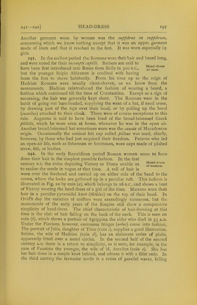 Another garment worn by women was the supparus or supparum, concerning which we know nothing except that it was an upper garment made of Hnen and that it reached to the feet. It was worn especially by girls. 241. In the earliest period the Romans wore their hair and beard long, and were noted for their incottipii capilli. Barbers are said to have been first introduced into Rome from Sicily in 300 B.C., ^/men!^^^^ but the younger Scipio Africanus is credited with having been the first to shave habitually. From his time up to the reign of Hadrian Romans were usually clean-shaven, as we know from the monuments. Hadrian reintroduced the fashion of wearing a beard, a fashion which continued till the time of Constantine. Except as a sign of mourning, the hair was generally kept short. The Romans were in the habit of going out bare-headed, supplying the want of a hat, if need arose, by drawing part of the toga over their head, or by puUing up the hood {ctiadlus) attached to their cloak. There were of course exceptions to this rule. Augustus is said to have been fond of the broad-brimmed Greek petasos, which he wore even at home, whenever he was in the open air. Another broad-brimmed hat sometimes worn was the causia of Macedonian origin. Occasionally the conical felt cap called pilleus was used, chiefly, however, by those who had just acquired their freedom. Persons who led an open-air life, such as fishermen or huntsmen, wore caps made of plaited straw, felt, or leather. 242. In the early Republican period Roman women seem to have done their hair in the simplest possible fashion. In the first century B.C. the coins depicting Victory or Diana enable us ^women!^ to reaUse the mode in vogue at that time. A roll of hair is worn over the forehead and carried up on either side of the head to the crown, where the locks are gathered up in a pecuHar tuft. This fashion is illustrated in Fig. lo by coin {a), which belongs to 16 B.C., and shows a bust of Victory wearing the head-dress of a girl of the time. Matrons wore their hair in a peculiar pyramidal knot {tutulus) on the top of their head. In Ovid's day the varieties of coiffure were exceedingly numerous, but the monuments of the early years of the Empire still show a comparative simplicity of head-dress. The chief characteristic of hair-dressing at this time is the club of hair falling on the back of the neck. This is seen on coin {b), which shows a portrait of Agrippina the elder who died in 33 a.d. Under the Flavians, however, enormous fringes {orbes) come into fashion. The portrait of Julia, daughter of Titus (coin c), supplies a good illustration. Sabina, the wife of Hadrian (coin d), has an elaborate series of plaits, apparently fitted over a metal circlet. In the second half of the second century a.d. there is a return to simplicity, as is seen, for example, in the case of Faustina the younger, the wife of M. Aurelius (coin e). She has her hair done in a simple knot behind, and adorns it with a fillet only. In the third century the favourite mode is a series of parallel waves, falling