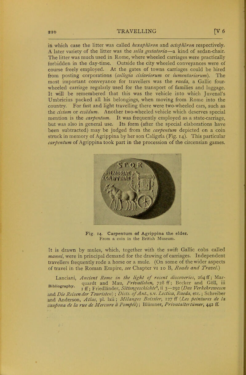 in which case the litter was called hexaphoron and odopKoron respectively. A later variety of the litter was the sella gesiatoria—a kind of sedan-chair. The litter was much used in Rome, where wheeled carriages were practically forbidden in the day-time. Outside the city wheeled conveyances were of course freely employed. At the gates of towns carriages could be hired from posting corporations {collegia cisiariorum or iumentariorum). The most important conveyance for travellers was the raeda, a Gallic four- wheeled carriage regularly used for the transport of families and luggage. It will be remembered that this was the vehicle into which Juvenal's Umbricius packed all his belongings, when moving from Rome into the country. For fast and light travelling there were two-wheeled cars, such as the cisium or essedum. Another two-wheeled vehicle which deserves special mention is the carpetitum. It was frequently employed as a state-carriage, but was also in general use. Its form (after the special elaborations have been subtracted) may be judged from the carpetitum depicted on a coin struck in memory of Agrippina by her son Caligula (Fig. 14). This particular carpentum of Agrippina took part in the procession of the circensian games. Fig. 14. Carpentum of Agrippina the elder. From a coin in the British Museum. It is drawn by mules, which, together with the swift Gallic cobs called manni, were in principal demand for the drawing of carriages. Independent travellers frequently rode a horse or a mule. (On some of the wider aspects of travel in the Roman Empire, see Chapter vi 10 B, Roads and Travel.) Lanciani, Ancient Rome in the light of recent discoveries, 264 ff; Mar- quardt and Mau, Privatleben, 728 flf; Becker and Goll, iii Bibliography. ^ ^_ Friedlander, Sittengeschichte^, ii 3—292 {Das Verkehrswesen and Die Reisender Touristen); Diets, of Ant.., s.v. Lcctica, Raeda, etc.; Schreiber and Anderson, Atlas, pi. Ixii; Melanges Boissier, 127 fF {Les fieiniures de la caupona de la rue de Mercure d Potnpdi); Bluniner, Privataltet ttimer, 442 ff.