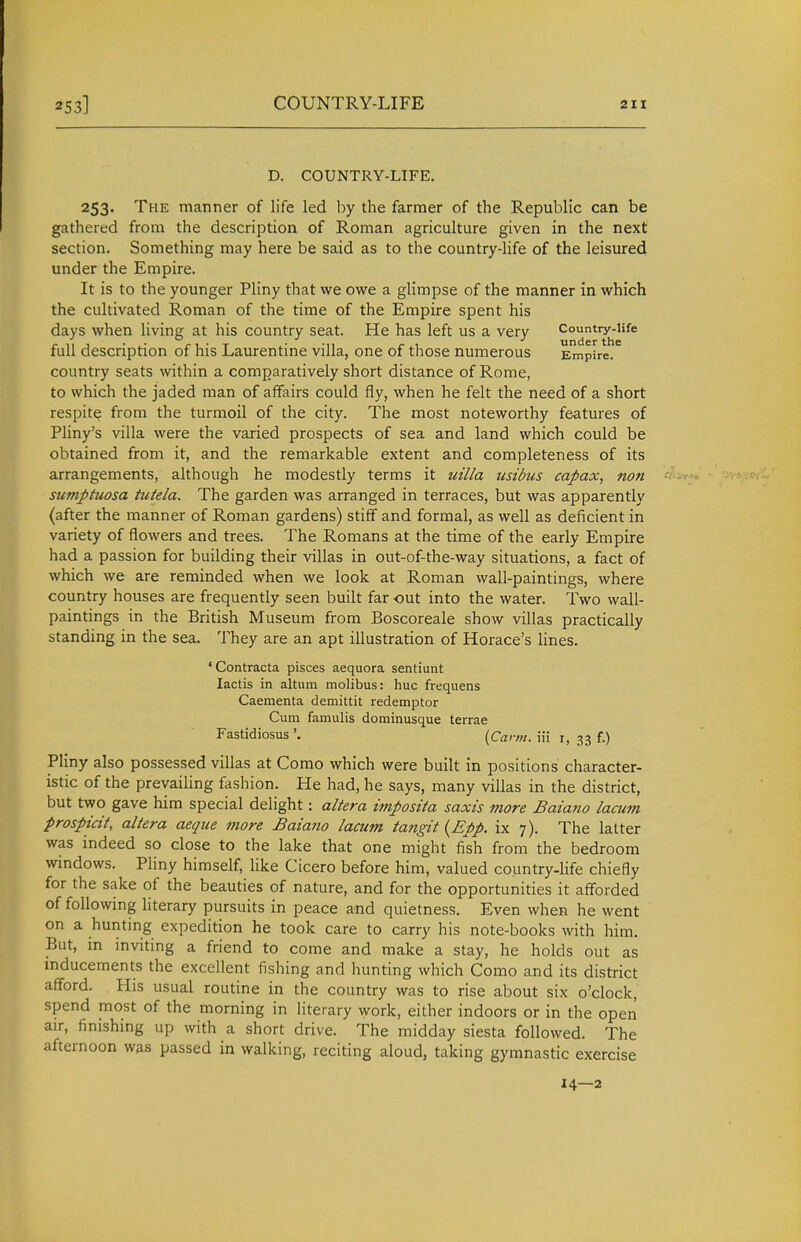 D. COUNTRY-LIFE. 253. The manner of life led by the farmer of the Republic can be gathered from the description of Roman agriculture given in the next section. Something may here be said as to the country-life of the leisured under the Empire. It is to the younger Pliny that we owe a glimpse of the manner in which the cultivated Roman of the time of the Empire spent his days when living at his country seat. He has left us a very Country-Ufe full description of his Laurentine villa, one of those numerous Empire, country seats within a comparatively short distance of Rome, to which the jaded man of affairs could fly, when he felt the need of a short respite from the turmoil of the city. The most noteworthy features of Pliny's villa were the varied prospects of sea and land which could be obtained from it, and the remarkable extent and completeness of its arrangements, although he modestly terms it uilla iisibus capax, non sumptuosa hitela. The garden was arranged in terraces, but was apparently (after the manner of Roman gardens) stiff and formal, as well as deficient in variety of flowers and trees. The Romans at the time of the early Empire had a passion for building their villas in out-of-the-way situations, a fact of which we are reminded when we look at Roman wall-paintings, where country houses are frequently seen built far out into the water. Two wall- paintings in the British Museum from Boscoreale show villas practically standing in the sea. They are an apt illustration of Horace's lines. 'Contracta pisces aequora sentiunt lactis in altum molibus: hue frequens Caementa demittit redemptor Cum famulis dominusque terrae Fastidiosus '. {Cann. iii r, 33 f.) Pliny also possessed villas at Como which were built in positions character- istic of the prevailing fashion. He had, he says, many villas in the district, but two gave him special delight: altera imposita saxis more Baiano lacum prospicit, altera aeque more Baiano lacum tangit {Epp. ix 7). The latter was indeed so close to the lake that one might fish from the bedroom windows. Pliny himself, like Cicero before him, valued country-hfe chiefly for the sake of the beauties of nature, and for the opportunities it afforded of following literary pursuits in peace and quietness. Even when he went on a hunting expedition he took care to carry his note-books with him. But, m inviting a friend to come and make a stay, he holds out as mducements the excellent fishing and hunting which Como and its district afford. His usual routine in the country was to rise about six o'clock, spend most of the morning in literary Avork, either indoors or in the open air, finishing up with a short drive. The midday siesta followed. The afternoon was passed in walking, reciting aloud, taking gymnastic exercise 14—2