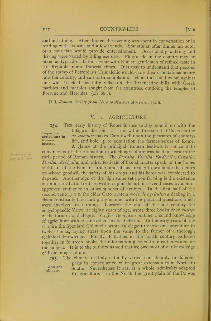 and in bathing. After dinner, the evening was spent in conversation or in reading with his wife and a few friends. Sometimes after dinner an actor or a musician would provide entertainment. Occasionally walking and driving were varied by riding exercise. Pliny's life in the country may be taken as typical of that in favour with Roman gentlemen of refined taste in late Republican and Imperial times. It is easy to understand that persons of the stamp of Petronius's Trimalchio would carry their ostentatious luxury into the country, and call forth complaints such as those of Juvenal against one who 'decked his lofty villas on the Praenestine hills with Greek marbles and marbles sought from far countries, outdoing the temples of Fortune and Hercules ' (xiv 88 f). Dill, Roman Society from Nero io Marczis Aurelius, 174 ff. V. 7. AGRICULTURE. 254. The early history of Rome is inseparably bound up with the , tillage of the soil. It is not without reason that Cicero in the Importance of  i t n i ■, agriculture in ac senectute makes Lato dwell upon the pleasures of country- Roman ijfg and hold up to admiration the farmer-heroes of Rome. history. .1 l ■■it-v r • • r.- ■ A glance at the principal Roman festivals is sumcient to , convince us of the estimation in which agriculture was held, at least in the ^y^s^ cio/ early period of Roman history. The Floralia, Vifialia, FoJ'dicidia, Cerealia, Parilia, Robigalia, and other festivals of like character speak of the hopes and fears of the Roman farmer, and of his anxiety to propitiate the deities on whose goodwill the safety of his crops and his herds was considered to depend. Another sign of the high value set upon farming is the existence of important Latin treatises written upon the art, in several cases by men of approved eminence in other spheres of activity. In the first half of the second century B.C. the elder Cato wrote a work de agricultura dealing in a characteristically brief and pithy manner with the practical questions which were involved in farming. Towards the end of the first century the encyclopaedic Varro, at eighty years of age, wrote three books de re rusiica in the form of a dialogue. Virgil's Georgics combine a sound knowledge of agriculture with an unrivalled poetical charm. In the early years of the Empire the Spaniard Columella wrote an elegant treatise on agriculture in twelve books, laying stress upon the value to the farmer of a thorough technical knowledge. Finally, Palladius in the fourth century gathered together in fourteen books the information gleaned from earlier writers on the subject. It is to the authors named that we owe most of our knowledge of Roman agriculture. 255. The climate of Italy naturally varied considerably in different parts in consequence of its great extension from North to climate'* South. Nevertheless it was, as a whole, admirably adapted to agriculture. In the North the great plain of the Po was