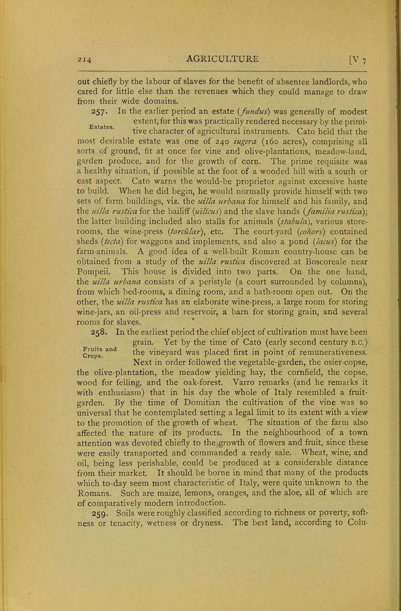 out chiefly by the labour of slaves for the benefit of absentee landlords, who cared for little else than the revenues which they could manage to draw from their wide domains. 257. In the earlier period an estate {fundus) was generally of modest extent, for this was practically rendered necessary by the primi- tive character of agricultural instruments. Cato held that the most desirable estate was one of 240 iugera (160 acres), comprising all sorts of ground, fit at once for vine and oHve-plantations, meadow-land, garden produce, and for the growth of corn. The prime requisite was a healthy situation, if possible at the foot of a wooded hill with a south or east aspect. Cato warns the would-be proprietor against excessive haste to build. When he did begin, he would normally provide himself with two sets of farm buildings, viz. the uilla urbana for himself and his family, and the uilla rustica for the bailiff {tillicus) and the slave hands {familia rusticd); the latter building included also stalls for animals (stabula), various store- rooms, the wine-press (torcular), etc. The court-yard {cohors) contained sheds {tecta) for waggons and implements, and also a pond {lacus) for the farm-animals. A good idea of a well-built Roman country-house can be obtained from a study of the uilla rustica discovered at Boscoreale near Pompeii. This house is divided into two parts. On the one hand, the uilla urbana consists of a peristyle (a court surrounded by columns), from which bed-rooms, a dining room, and a bath-room open out. On the other, the uilla rustica has an elaborate wine-press, a large room for storing wine-jars, an oil-press and reservoir, a barn for storing grain, and several rooms for slaves. 258. In the earliest period the chief object of cultivation must have been grain. Yet by the time of Cato (early second century B.C.) Crops^. ^^ vineyard was placed first in point of remunerativeness. Next in order followed the vegetable-garden, the osier-copse, the olive-plantation, the meadow yielding hay, the cornfield, the copse, wood for felling, and the oak-forest. Varro remarks (and he remarks it with enthusiasm) that in his day the whole of Italy resembled a fruit- garden. By the time of Domitian the cultivation of the vine was so universal that he contemplated setting a legal limit to its extent with a view to the promotion of the growth of wheat. The situation of the farm also affected the nature of its products. In the neighbourhood of a town attention was devoted chiefly to the growth of flowers and fruit, since these were easily transported and commanded a ready sale. Wheat, wine, and oil, being less perishable, could be produced at a considerable distance from their market. It should be borne in mind that many of the products which to-day seem most characteristic of Italy, were quite unknown to the Romans. Such are maize, lemons, oranges, and the aloe, all of which are of comparatively modern introduction. 259. Soils were roughly classified according to richness or poverty, soft- ness or tenacity, wetness or dryness. The best land, according to Colu-