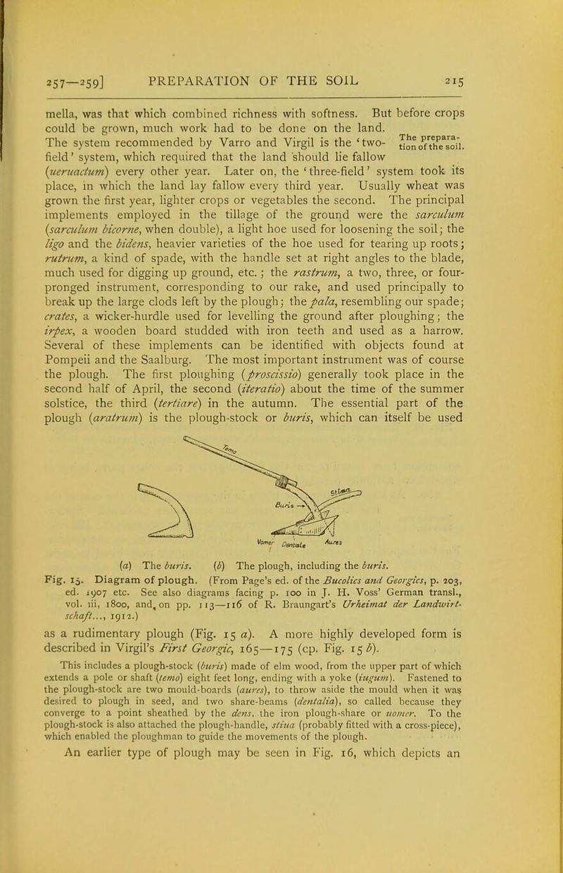 mella, was that which combined richness with softness. But before crops could be grown, much work had to be done on the land. The system recommended by Varro and Virgil is the 'two- uonoahTsoii. field' system, which required that the land should lie fallow [uertiacium) every other year. Later on, the ' three-field' system took its place, in which the land lay fallow every third year. Usually wheat was grown the first year, lighter crops or vegetables the second. The principal implements employed in the tillage of the ground were the sarculwn {saraclum bicorne, when double), a light hoe used for loosening the soil; the ligo and the bidens, heavier varieties of the hoe used for tearing up roots; rutnim, a kind of spade, with the handle set at right angles to the blade, much used for digging up ground, etc.; the rastrtim, a two, three, or four- pronged instrument, corresponding to our rake, and used principally to break up the large clods left by the plough; thepala, resembling our spade; crates, a wicker-hurdle used for levelling the ground after ploughing; the irpex, a wooden board studded with iron teeth and used as a harrow. Several of these implements can be identified with objects found at Pompeii and the Saalburg. The most important instrument was of course the plough. The first ploughing {proscissio) generally took place in the second half of April, the second {iteratid) about the time of the summer solstice, the third {tertiare) in the autumn. The essential part of the plough {aratru7ii) is the plough-stock or buris, which can itself be used (a) The btiris. (b) The plough, including the burts. Fig. 15. Diagram of plough. (From Page's ed. of the Bucolics anU Georgks, p. 203, ed. 1907 etc. See also diagrams facing p. 100 in J. H. Voss' German transl., vol. lii, 1800, and, on pp. 113—116 of R. Braungart's Urheimat der Landwirt- sckaft..., 1912.) as a rudimentary plough (Fig. 15 a). A more highly developed form is described in Virgil's First Georgic, 165—175 (cp. Fig. 15^). This includes a plough-stock {bun's) made of elm wood, from the upper part of which extends a pole or shaft {/emo) eight feet long, ending with a yoke (m^um). Fastened to the plough-stock are two mould-boards (aures), to throw aside the mould when it was desired to plough in seed, and two share-beams (den(alia), so called because they converge to a point sheathed by the dens, the iron plough-share or twiner. To the plough-stock is also attached the plough-handle, stiiia (probably fitted with a cross-piece), which enabled the ploughman to guide the movements of the plough. An earlier type of plough may be seen in Fig. 16, which depicts an