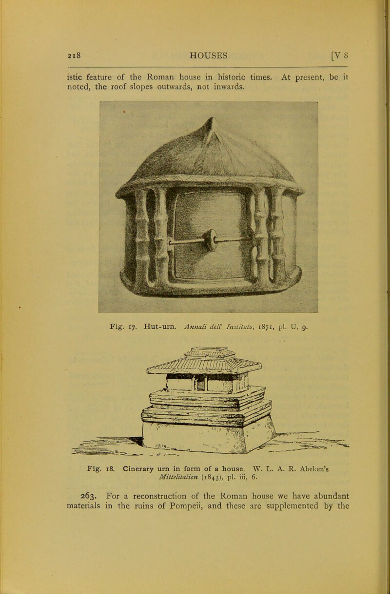 istic feature of the Roman house in historic times. At present, be it noted, the roof slopes outwards, not inwards. Fig. 17. Hut-urn. Annali deW Insliluto, 1871, pi. U, 9. Fig. 18. Cinerary urn in form of a house. W. L. A. R. Abeken's Mittelitalien (1843), pi. iii, 6. 263. For a reconstruction of the Roman house we have abundant materials in the ruins of Pompeii, and these are supplemented by the