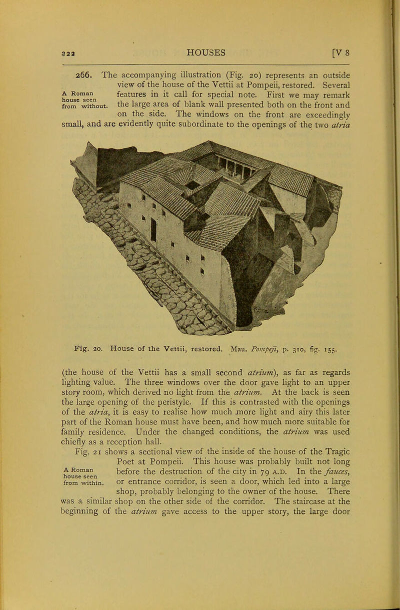 266. The accompanying illustration (Fig. 20) represents an outside view of the house of the Vettii at Pompeii, restored. Several h ^e™een features in it call for special note. First we may remark from without, the large area of blank wall presented both on the front and on the side. The windows on the front are exceedingly small, and are evidently quite subordinate to the openings of the two a/ria Fig. 20. House of the Vettii, restored. Mau, Pompeji, p. 310, fig. 155. (the house of the Vettii has a small second airium), as far as regards lighting value. The three windows over the door gave light to an upper story room, which derived no light from the atriim. At the back is seen the large opening of the peristyle. If this is contrasted with the openings of the atria, it is easy to realise how much more light and airy this later part of the Roman house must have been, and how much more suitable for family residence. Under the changed conditions, the atrium was used chiefly as a reception hall. Fig. 21 shows a sectional view of the inside of the house of the Tragic Poet at Pompeii. This house was probably built not long A Roman before the destruction of the city in 70 a.d. In the fauces, house seen . , . , , from within. or entrance corridor, is seen a door, which led into a large shop, probably belonging to the owner of the house. There was a similar shop on the other side of the corridor. The staircase at the beginning of the atrium gave access to the upper story, the large door