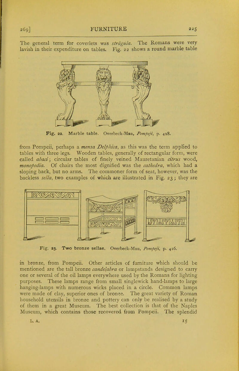 269] FURNITURE The general term for coverlets was strdgtila. The Romans were very- lavish in their expenditure on tables. Fig. 22 shows a round marble table Fig. 22. Marble table. Overbeck-Man, Pompeji, p. 428. from Pompeii, perhaps a mensa Delphica, as this was the term applied to tables with three legs. Wooden tables, generally of rectangular form, were called abaci; circular tables of finely veined Mauretanian citrus wood, monopodia. Of chairs the most dignified was the cathedra, which had a sloping back, but no arms. The commoner form of seat, however, was the backless sella, two examples of which are illustrated in Fig. 23 ; they are Fig. 23. Two bronze sellae. Overbeck-Mau, Pompeji, p. 426. in bronze, from Pompeii. Other articles of furniture which should be mentioned are the tall bronze candelabra or lampstands designed to carry one or several of the oil lamps everywhere used by the Romans for lighting purposes. These lamps range from small singlewick hand-lamps to large hanging-lamps with numerous wicks placed in a circle. Common lamps were made of clay, superior ones of bronze. The great variety of Roman household utensils in bronze and pottery can only be realised by a study of them in a great Museum. The best collection is that of the Naples Museum, which contains those recovered from Pompeii. The splendid L. A.