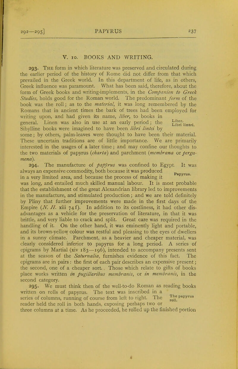 V. 10. BOOKS AND WRITING. 293. The form in which literature was preserved and circulated during the earlier period of the history of Rome did not differ from that which prevailed in the Greek world. In this department of life, as in others, Greek influence was paramount. What has been said, therefore, about the form of Greek books and writing-implements, in the Cotnpanion to Greek Studies, holds good for the Roman world. The predominant fornt of the book was the roll; as to the material, it was long remembered by the Romans that in ancient times the bark of trees had been employed for writing upon, and had given its name, Itber, to books in general. Linen was also in use at an early period; the Libd 'iintei Sibylline books were imagined to have been lidri lintei by some; by others, palm-leaves were thought to have been their material. These uncertain traditions are of little importance. We are primarily interested in the usages of a later time; and may confine our thoughts to the two materials of papyrus {charta) and parchment (niembrana or perga- mena). 294. The manufacture of papyrus was confined to Egypt. It was always an expensive commodity, both because it was produced in a very limited area, and because the process of making it was long, and entailed much skilled manual labour. It is most probable that the establishment of the great Alexandrian library led to improvements in the manufacture, and stimulated production; and we are told definitely by Pliny that further improvements were made in the first days of the Empire {N. H. xiii 74 f). In addition to its costliness, it had other dis- advantages as a vehicle for the preservation of literature, in that it was brittle, and very liable to crack and split. Great care was required in the handling of it. On the other hand, it was eminently light and portable, and its brown-yellow colour was restful and pleasing to the eyes of dwellers in a sunny climate. Parchment, as a heavier and cheaper material, was clearly considered inferior to papyrus for a long period. A series of epigrams by Martial (xiv 183—196), intended to accompany presents sent at the season of the Saturnalia, furnishes evidence of this fact. The epigrams are in pairs : the first of each pair describes an expensive present; the second, one of a cheaper sort. Those which relate to gifts of books place works written in pugillaribus membranis, or in membranis, in the second category. 295. We must think then of the well-to-do Roman as reading books written on rolls of papyrus. The text was inscribed in a series of columns, running of course from left to right. The papyrus reader held the roll in both hands, exposing perhaps two or three columns at a time. As he proceeded, he rolled up the finished portion