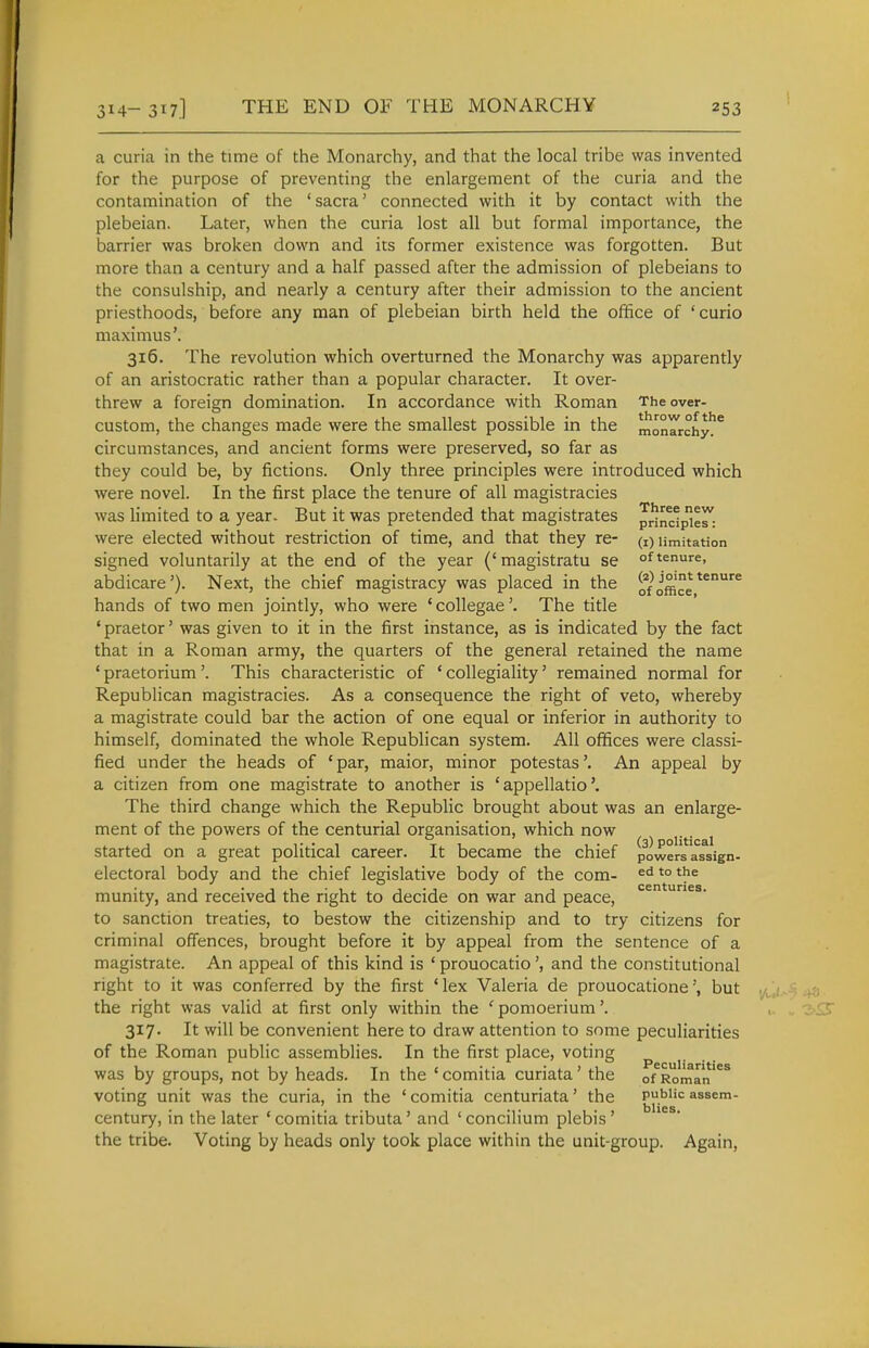 a curia in the time of the Monarchy, and that the local tribe was invented for the purpose of preventing the enlargement of the curia and the contamination of the ' sacra' connected with it by contact with the plebeian. Later, when the curia lost all but formal importance, the barrier was broken down and its former existence was forgotten. But more than a century and a half passed after the admission of plebeians to the consulship, and nearly a century after their admission to the ancient priesthoods, before any man of plebeian birth held the office of 'curio maximus'. 316. The revolution which overturned the Monarchy was apparently of an aristocratic rather than a popular character. It over- threw a foreign domination. In accordance with Roman The over- custom, the changes made were the smallest possible in the monrrchy!* circumstances, and ancient forms were preserved, so far as they could be, by fictions. Only three principles were introduced which were novel. In the first place the tenure of all magistracies was limited to a year. But it was pretended that magistrates Jrindp^^ were elected without restriction of time, and that they re- (i) limitation signed voluntarily at the end of the year ('magistratu se of tenure, abdicare'). Next, the chief magistracy was placed in the jffice^^^ hands of two men jointly, who were ' collegae'. The title 'praetor' was given to it in the first instance, as is indicated by the fact that in a Roman army, the quarters of the general retained the name ' praetorium'. This characteristic of ' collegiality' remained normal for Republican magistracies. As a consequence the right of veto, whereby a magistrate could bar the action of one equal or inferior in authority to himself, dominated the whole Republican system. All offices were classi- fied under the heads of 'par, maior, minor potestas'. An appeal by a citizen from one magistrate to another is ' appellatio'. The third change which the Republic brought about was an enlarge- ment of the powers of the centurial organisation, which now started on a great political career. It became the chief powersa^sign- electoral body and the chief legislative body of the com- '° munity, and received the right to decide on war and peace, to sanction treaties, to bestow the citizenship and to try citizens for criminal offences, brought before it by appeal from the sentence of a magistrate. An appeal of this kind is ' prouocatioand the constitutional right to it was conferred by the first 'lex Valeria de prouocatione', but the right was valid at first only within the ' pomoerium'. 317. It will be convenient here to draw attention to some peculiarities of the Roman public assemblies. In the first place, voting was by groups, not by heads. In the ' comitia curiata' the of^Roman'^^ voting unit was the curia, in the ' comitia centuriata' the public assem- century, in the later ' comitia tributa' and ' concilium plebis ' the tribe. Voting by heads only took place within the unit-group. Again,