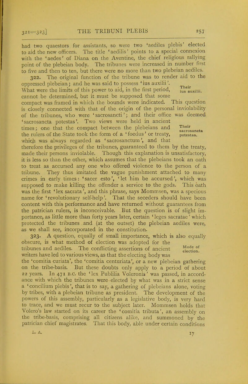 had two quaestors for assistants, so were two 'aediles plebis' elected to aid the new officers. The title 'aedilis' points to a special connexion with the 'aedes' of Diana on the Aventine, the chief religious rallying point of the plebeian body. The tribunes were increased in number first to five and then to ten, but there were no more than two plebeian aediles. 322. The original function of the tribune was to render aid to the oppressed plebeian; and he was said to possess 'ius auxilii'. What were the limits of this power to aid, in the first period, ius^auxiiii. cannot be determined, but it must be supposed that some compact was framed in which the bounds were indicated. This question is closely connected with that of the origin of the personal inviolability of the tribunes, who were ' sacrosancti'; and their office was deemed 'sacrosancta potestas'. Two views were held in ancient times; one that the compact between the plebeians and Their the rulers of the State took the form of a ' foedus' or treaty, potestas. which was always regarded as ' sacrosanctumand that therefore the privileges of the tribunes, guaranteed to them by the treaty, made their persons inviolable. Though this explanation is unsatisfactory, it is less so than the other, which assumes that the plebeians took an oath to treat as accursed any one who offered violence to the person of a tribune. They thus imitated the vague punishment attached to many crimes in early times: ' sacer esto' let him be accursedwhich was supposed to make killing the offender a service to the gods. This oath was the first 'lex sacrata', and this phrase, says Mommsen, was a specious name for ' revolutionary self-help'. That the seceders should have been content with this performance and have returned without guarantees from the patrician rulers, is inconceivable. But the question is of slight im- portance, as little more than forty years later, certain ' leges sacratae' which protected the tribunes and (at the outset) the plebeian aediles were, as we shall see, incorporated in the constitution. 323. A question, equally of small importance, which is also equally obscure, is what method of election was adopted for the tribunes and aediles. The conflicting assertions of ancient ^e°ctton^ writers have led to various views, as that the electing body was the 'comitia curiata', the 'comitia centuriata', or a new plebeian gathering on the tribe-basis. But these doubts only apply to a period of about 22 years. In 471 B.C. the 'lex Publilia Voleronis' was passed, in accord- ance with which the tribunes were elected by what was in a strict sense a ' concilium plebisthat is to say, a gathering of plebeians alone, voting by tribes, with a plebeian tribune as president. The development of the powers of this assembly, particularly as a legislative body, is very hard to trace, and we must recur to the subject later. Mommsen holds that Volero's law started on its career the 'comitia tributa', an assembly on the tribe-basis, comprising all citizens alike, and summoned by the patrician chief magistrates. That this body, able under certain conditions L. A. 17