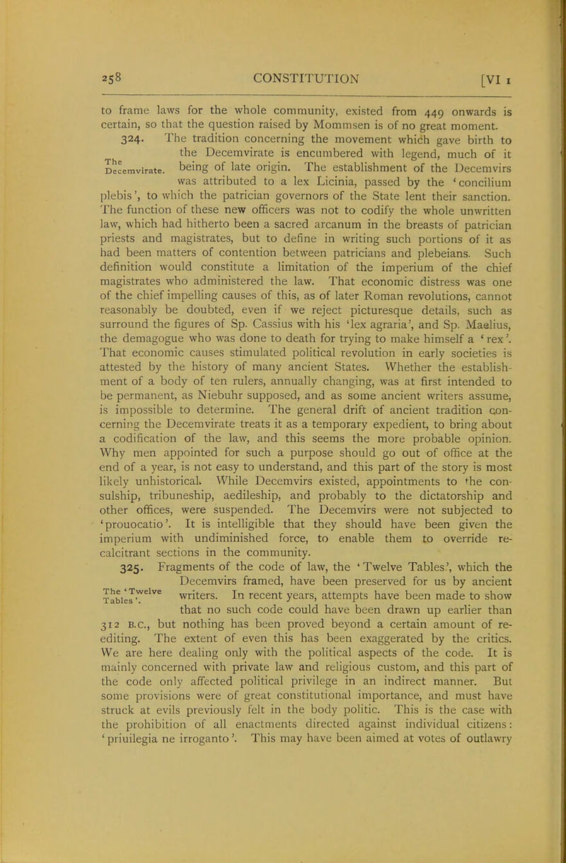 to frame laws for the whole community, existed from 449 onwards is certain, so that the question raised by Mommsen is of no great moment. 324. The tradition concerning the movement which gave birth to the Decemvirate is encumbered with legend, much of it Decemvirate. being of late Origin. The establishment of the Decemvirs was attributed to a lex Licinia, passed by the 'concilium plebis', to which the patrician governors of the State lent their sanction. The function of these new officers was not to codify the whole unwritten law, which had hitherto been a sacred arcanum in the breasts of patrician priests and magistrates, but to define in writing such portions of it as had been matters of contention between patricians and plebeians. Such definition would constitute a limitation of the imperium of the chief magistrates who administered the law. That economic distress was one of the chief impelling causes of this, as of later Roman revolutions, cannot reasonably be doubted, even if we reject picturesque details, such as surround the figures of Sp. Cassius with his 'lex agraria', and Sp. Maelius, the demagogue who was done to death for trying to make himself a ' rex'. That economic causes stimulated political revolution in early societies is attested by the history of many ancient States. Whether the estabhsh- ment of a body of ten rulers, annually changing, was at first intended to be permanent, as Niebuhr supposed, and as some ancient writers assume, is impossible to determine. The general drift of ancient tradition con- cerning the Decemvirate treats it as a temporary expedient, to bring about a codification of the law, and this seems the more probable opinion. Why men appointed for such a purpose should go out of office at the end of a year, is not easy to understand, and this part of the story is most likely unhistorical. While Decemvirs existed, appointments to the con- sulship, tribuneship, aedileship, and probably to the dictatorship and other offices, were suspended. The Decemvirs were not subjected to 'prouocatio'. It is intelligible that they should have been given the imperium with undiminished force, to enable them to override re- calcitrant sections in the community. 325. Fragments of the code of law, the 'Twelve Tables.', which the Decemvirs framed, have been preserved for us by ancient TabieJ'^^'^^ Writers. In recent years, attempts have been made to show that no such code could have been drawn up earlier than 312 B.C., but nothing has been proved beyond a certain amount of re- editing. The extent of even this has been exaggerated by the critics. We are here dealing only with the political aspects of the code. It is mainly concerned with private law and religious custom, and this part of the code only affected political privilege in an indirect manner. But some provisions were of great constitutional importance, and must have struck at evils previously felt in the body politic. This is the case with the prohibition of all enactments directed against individual citizens: ' priuilegia ne irroganto'. This may have been aimed at votes of outlawry