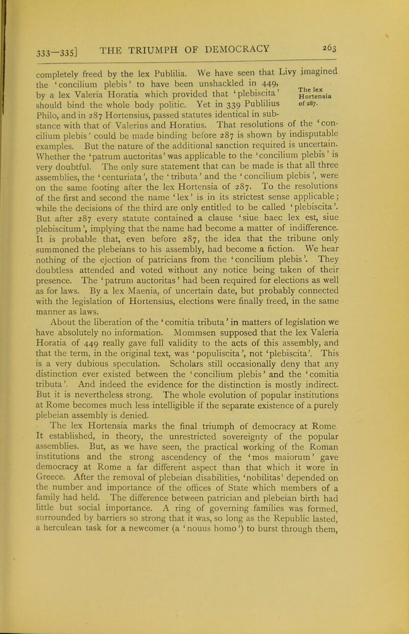 [—335] THE TRIUMPH OF DEMOCRACY completely freed by the lex Publilia. We have seen that Livy imagined the 'concilium plebis' to have been unshackled in 449, by a lex Valeria Horatia which provided that ' plebiscite' Hortensia should bind the whole body politic. Yet in 339 PubHHus of 287. Philo, and in 287 Hortensius, passed statutes identical in sub- stance with that of Valerius and Horatius. That resolutions of the ' con- cilium plebis' could be made binding before 287 is shown by indisputable examples. But the nature of the additional sanction required is uncertain. Whether the 'patrum auctoritas'was applicable to the 'conciUum plebis' is very doubtful. The only sure statement that can be made is that all three assemblies, the ' centuriatathe 'tributa' and the 'concilium plebis', were on the same footing after the lex Hortensia of 287. To the resolutions of the first and second the name 'lex' is in its strictest sense applicable; while the decisions of the third are only entitled to be called ' plebiscita'. But after 287 every statute contained a clause 'siue haec lex est, siue plebiscitumimplying that the name had become a matter of indifference. It is probable that, even before 287, the idea that the tribune only summoned the plebeians to his assembly, had become a fiction. We hear nothing of the ejection of patricians from the 'concilium plebis'. They doubtless attended and voted without any notice being taken of their presence. The ' patrum auctoritas' had been required for elections as well as for laws. By a lex Maenia, of uncertain date, but probably connected with the legislation of Hortensius, elections were finally freed, in the same manner as laws. About the liberation of the ' comitia tributa' in matters of legislation we have absolutely no information. Mommsen supposed that the lex Valeria Horatia of 449 really gave full validity to the acts of this assembly, and that the term, in the original text, was ' populiscita', not 'plebiscita'. This is a very dubious speculation. Scholars still occasionally deny that any distinction ever existed between the 'concilium plebis' and the 'comitia tributa'. And indeed the evidence for the distinction is mostly indirect. But it is nevertheless strong. The whole evolution of popular institutions at Rome becomes much less intelligible if the separate existence of a purely plebeian assembly is denied. The lex Hortensia marks the final triumph of democracy at Rome. It established, in theory, the unrestricted sovereignty of the popular assemblies. But, as we have seen, the practical working of the Roman institutions and the strong ascendency of the 'mos maiorum' gave democracy at Rome a far different aspect than that which it wore in Greece. After the removal of plebeian disabilities, 'nobilitas' depended on the number and importance of the offices of State which members of a family had held. The difference between patrician and plebeian birth had little but social importance. A ring of governing families was formed, surrounded by barriers so strong that it was, so long as the Republic lasted, a herculean task for a newcomer (a ' nouus homo') to burst through them,