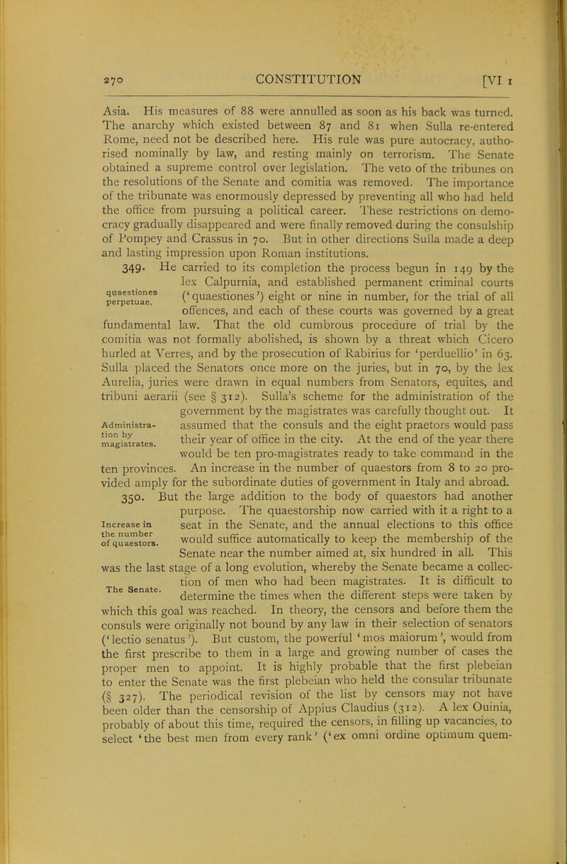 Asia. His measures of 88 were annulled as soon as his back was turned. The anarchy which existed between 87 and 81 when Sulla re-entered Rome, need not be described here. His rule was pure autocracy, autho- rised nominally by law, and resting mainly on terrorism. The Senate obtained a supreme control over legislation. The veto of the tribunes on the resolutions of the Senate and comitia was removed. The importance of the tribunate was enormously depressed by preventing all who had held the office from pursuing a political career. These restrictions on demo- cracy gradually disappeared and were finally removed during the consulship of Pompey and Crassus in 70. But in other directions Sulla made a deep and lasting impression upon Roman institutions. 349. He carried to its completion the process begun in 149 by the lex Calpurnia, and established permanent criminal courts perpetuaT^ ('quacstiones') eight or nine in number, for the trial of all offences, and each of these courts was governed by a great fundamental law. That the old cumbrous procedure of trial by the comitia was not formally abolished, is shown by a threat which Cicero hurled at Verres, and by the prosecution of Rabirius for 'perduellio' in 63. Sulla placed the Senators once more on the juries, but in 70, by the lex Aurelia, juries were drawn in equal numbers from Senators, equites, and tribuni aerarii (see § 312). Sulla's scheme for the administration of the government by the magistrates was carefully thought out. It Administra- assumcd that the consuls and the eight praetors would pass magistrates. their year of office in the city. At the end of the year there would be ten pro-magistrates ready to take command in the ten provinces. An increase in the number of quaestors from 8 to 20 pro- vided amply for the subordinate duties of government in Italy and abroad. 350. But the large addition to the body of quaestors had another purpose. The quaestorship now carried with it a right to a Increase in seat in the Senate, and the annual elections to this office of qua^toTs. would suffice automatically to keep the membership of the Senate near the number aimed at, six hundred in all. This was the last stage of a long evolution, whereby the Senate became a collec- tion of men who had been magistrates. It is difficult to The Senate. (jg^erfnine the times when the different steps were taken by which this goal was reached. In theory, the censors and before them the consuls were originally not bound by any law in their selection of senators (' lectio senatus '). But custom, the powerful ' mos maiorumwould from the first prescribe to them in a large and growing number of cases the proper men to appoint. It is highly probable that the first plebeian to enter the Senate was the first plebeian who held the consular tribunate (§ 327). The periodical revision of the list by censors may not have been older than the censorship of Appius Claudius (312). A lex Ouinia, probably of about this time, required the censors, in filling up vacancies, to select 'the best men from every rank' ('ex omni ordine optimum quem-