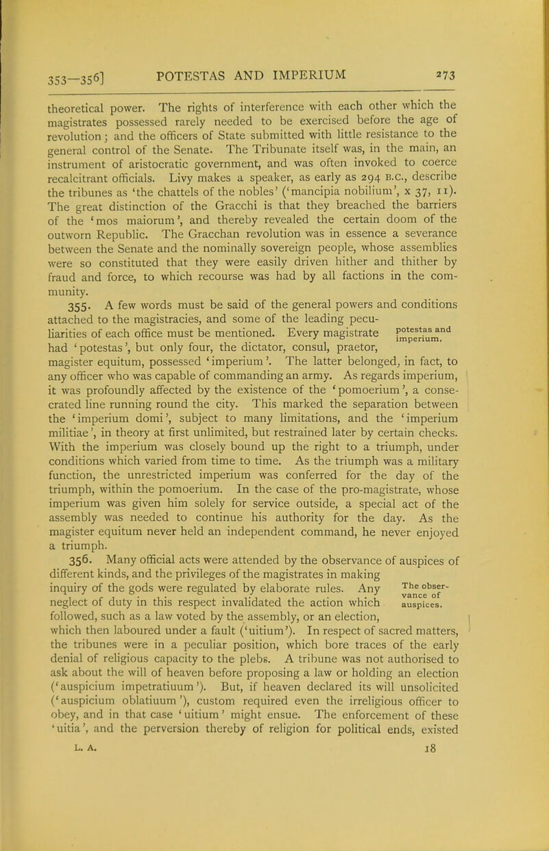 353—356] POTESTAS AND IMPERIUM theoretical power. The rights of interference with each other which the magistrates possessed rarely needed to be exercised before the age of revolution; and the officers of State submitted with Uttle resistance to the general control of the Senate. The Tribunate itself was, in the main, an instrument of aristocratic government, and was often invoked to coerce recalcitrant officials. Livy makes a speaker, as early as 294 B.C., describe the tribunes as 'the chattels of the nobles' ('mancipia nobilium', x 37, 11). The great distinction of the Gracchi is that they breached the barriers of the 'mos maiorum', and thereby revealed the certain doom of the outworn Republic. The Gracchan revolution was in essence a severance between the Senate and the nominally sovereign people, whose assemblies were so constituted that they were easily driven hither and thither by fraud and force, to which recourse was had by all factions in the com- munity. 355. A few words must be said of the general powers and conditions attached to the magistracies, and some of the leading pecu- liarities of each office must be mentioned. Every magistrate fmperrum.*^ had ' potestasbut only four, the dictator, consul, praetor, magister equitum, possessed ' imperium '. The latter belonged, in fact, to any officer who was capable of commanding an army. As regards imperium, it was profoundly affected by the existence of the ' pomoerium', a conse- crated line running round the city. This marked the separation between the 'imperium domi', subject to many limitations, and the 'imperium militiaein theory at first unlimited, but restrained later by certain checks. With the imperium was closely bound up the right to a triumph, under conditions which varied from time to time. As the triumph was a military function, the unrestricted imperium was conferred for the day of the triumph, within the pomoerium. In the case of the pro-magistrate, whose imperium was given him solely for service outside, a special act of the assembly was needed to continue his authority for the day. As the magister equitum never held an independent command, he never enjoyed a triumph. 356. Many official acts were attended by the observance of auspices of different kinds, and the privileges of the magistrates in making inquiry of the gods were regulated by elaborate rules. Any ^ance^lV' neglect of duty in this respect invalidated the action which auspices, followed, such as a law voted by the assembly, or an election, which then laboured under a fault ('uitium'). In respect of sacred matters, the tribunes were in a peculiar position, which bore traces of the early denial of religious capacity to the plebs. A tribune was not authorised to ask about the will of heaven before proposing a law or holding an election ('auspicium impetratiuum'). But, if heaven declared its will unsolicited (' auspicium oblatiuum '), custom required even the irreligious officer to obey, and in that case ' uitium' might ensue. The enforcement of these 'uitia', and the perversion thereby of religion for political ends, existed L. A. 18