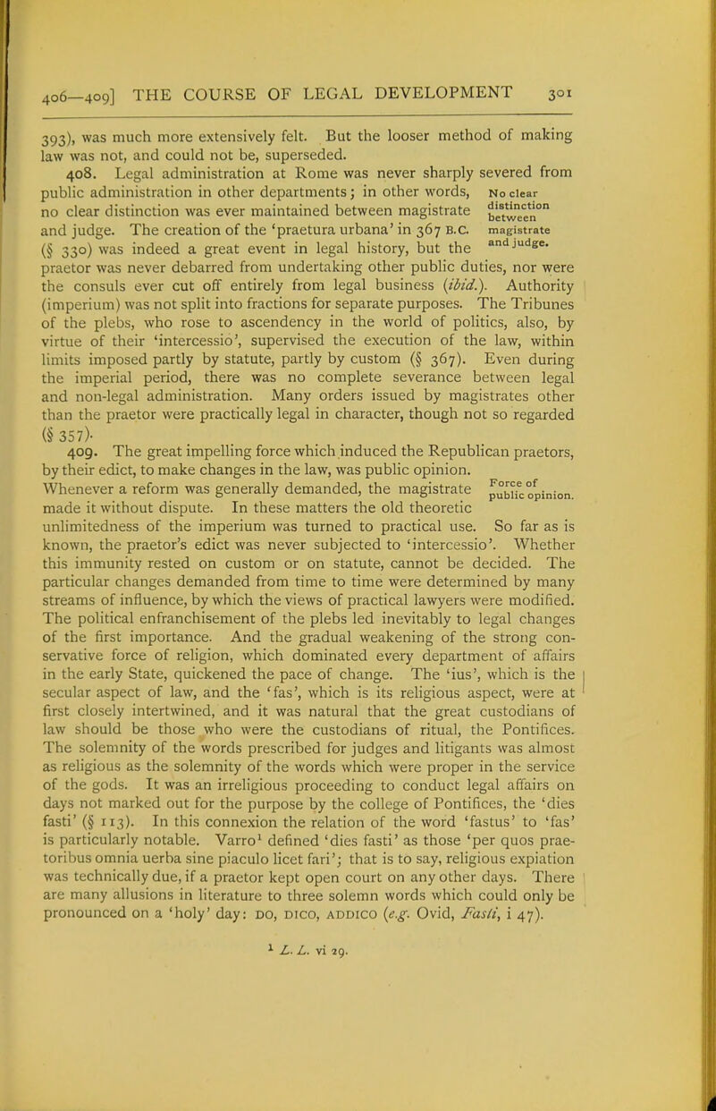 393), was much more extensively felt. But the looser method of making law was not, and could not be, superseded. 408. Legal administration at Rome was never sharply severed from public administration in other departments; in other words, No clear no clear distinction was ever maintained between magistrate bLVween° and judge. The creation of the 'praetura urbana' in 367 B.C. magistrate (§ 33°) was indeed a great event in legal history, but the ««ijutiee. praetor was never debarred from undertaking other public duties, nor were the consuls ever cut off entirely from legal business {ibid.). Authority (imperium) was not split into fractions for separate purposes. The Tribunes of the plebs, who rose to ascendency in the world of politics, also, by virtue of their 'intercessio', supervised the execution of the law, within limits imposed partly by statute, partly by custom (§ 367). Even during the imperial period, there was no complete severance between legal and non-legal administration. Many orders issued by magistrates other than the praetor were practically legal in character, though not so regarded (§ 357)- 409. The great impelling force which induced the Republican praetors, by their edict, to make changes in the law, was public opinion. Whenever a reform was generally demanded, the magistrate pubUc opinion made it without dispute. In these matters the old theoretic unlimitedness of the imperium was turned to practical use. So far as is known, the praetor's edict was never subjected to 'intercessio'. Whether this immunity rested on custom or on statute, cannot be decided. The particular changes demanded from time to time were determined by many streams of influence, by which the views of practical lawyers were modified. The political enfranchisement of the plebs led inevitably to legal changes of the first importance. And the gradual weakening of the strong con- servative force of religion, which dominated every department of affairs in the early State, quickened the pace of change. The 'ius', which is the secular aspect of law, and the ^fas', which is its religious aspect, were at first closely intertwined, and it was natural that the great custodians of law should be those who were the custodians of ritual, the Pontifices. The solemnity of the words prescribed for judges and litigants was almost as religious as the solemnity of the words which were proper in the service of the gods. It was an irreligious proceeding to conduct legal affairs on days not marked out for the purpose by the college of Pontifices, the 'dies fasti' (§ 113). In this connexion the relation of the word 'fastus' to 'fas' is particularly notable. Varro^ defined 'dies fasti' as those 'per quos prae- toribus omnia uerba sine piaculo licet fari'; that is to say, religious expiation was technically due, if a praetor kept open court on any other days. There are many allusions in literature to three solemn words which could only be pronounced on a 'holy' day: do, dico, addico {e.g. Ovid, Fasii, i 47). ^ Z. L. vi 29.