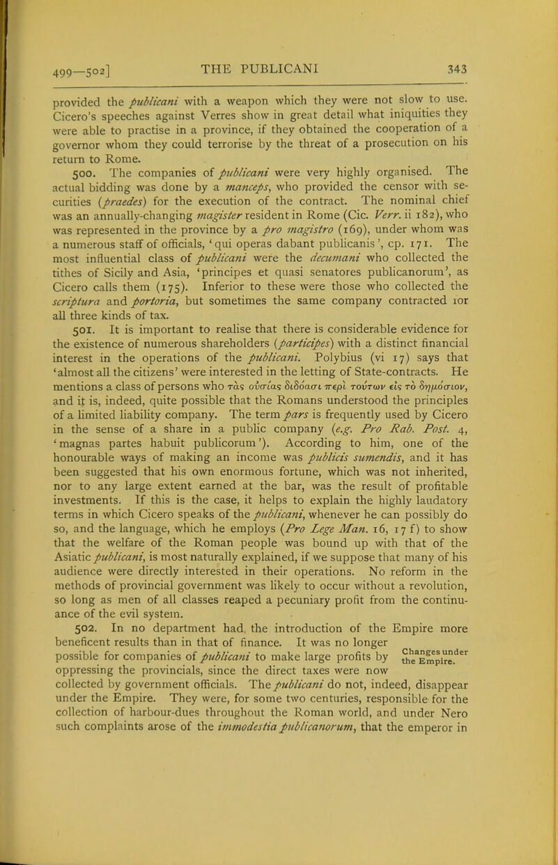 499—S02] provided the publicani with a weapon which they were not slow to use. Cicero's speeches against Verres show in great detail what iniquities they were able to practise in a province, if they obtained the cooperation of a governor whom they could terrorise by the threat of a prosecution on his return to Rome. 500. The companies of publicani were very highly organised. The actual bidding was done by a manceps, who provided the censor with se- curities (praedes) for the execution of the contract. The nominal chief was an annually-changing viagisterxe%\d.tnt in Rome (Cic. Verr. ii 182), who was represented in the province by a pro magistro (169), under whom was a numerous staff of officials, 'qui operas dabant publicanis', cp. 171. The most influential class of publicani were the decumani who collected the tithes of Sicily and Asia, 'principes et quasi senatores publicanorum', as Cicero calls them (175). Inferior to these were those who collected the scriptura and portoria, but sometimes the same company contracted lor all three kinds of tax. 501. It is important to realise that there is considerable evidence for the existence of numerous shareholders {participes) with a distinct financial interest in the operations of the publicani. Polybius (vi 17) says that 'almost all the citizens' were interested in the letting of State-contracts. He mentions a class of persons who ras owtas SiSo'acrt irept tovtw els to Sr/fioaLov, and it is, indeed, quite possible that the Romans understood the principles of a limited liability company. The term pars is frequently used by Cicero in the sense of a share in a public company (e.g. Pro Rab. Post. 4, ' magnas partes habuit publicorum'). According to him, one of the honourable ways of making an income was publicis sumendis, and it has been suggested that his own enormous fortune, which was not inherited, nor to any large extent earned at the bar, was the result of profitable investments. If this is the case, it helps to explain the highly laudatory terms in which Cicero speaks of the publicani, whenever he can possibly do so, and the language, which he employs (Pro Lege Man. 16, 17 f) to show that the welfare of the Roman people was bound up with that of the Asiatic publicani, is most naturally explained, if we suppose that many of his audience were directly interested in their operations. No reform in the methods of provincial government was likely to occur without a revolution, so long as men of all classes reaped a pecuniary profit from the continu- ance of the evil system. 502. In no department had the introduction of the Empire more beneficent results than in that of finance. It was no longer possible for companies of publicani to make large profits by Sie^Empire.^^'^ oppressing the provincials, since the direct taxes were now collected by government officials. The publicani do not, indeed, disappear under the Empire. They were, for some two centuries, responsible for the collection of harbour-dues throughout the Roman world, and under Nero such complaints arose of the itnmodestiapublicanorum, that the emperor in