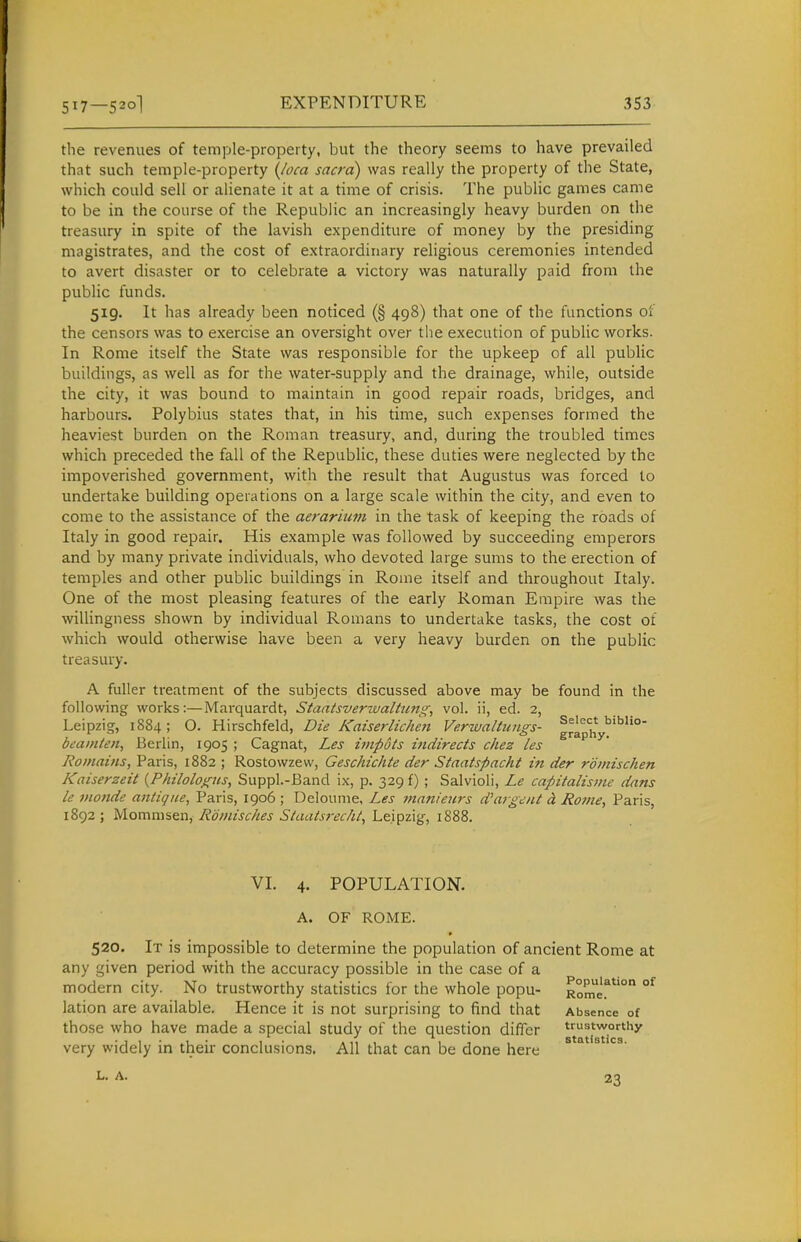 the revenues of temple-property, but the theory seems to have prevailed that such temple-property (Joca sacra) was really the property of the State, which could sell or alienate it at a time of crisis. The public games came to be in the course of the Republic an increasingly heavy burden on the treasury in spite of the lavish expenditure of money by the presiding magistrates, and the cost of extraordinary religious ceremonies intended to avert disaster or to celebrate a victory was naturally paid from the public funds. 519. It has already been noticed (§ 498) that one of the functions of the censors was to exercise an oversight over the execution of public works. In Rome itself the State was responsible for the upkeep of all public buildings, as well as for the water-supply and the drainage, while, outside the city, it was bound to maintain in good repair roads, bridges, and harbours. Polybius states that, in his time, such expenses formed the heaviest burden on the Roman treasury, and, during the troubled times which preceded the fall of the Republic, these duties were neglected by the impoverished government, with the result that Augustus was forced to undertake building operations on a large scale within the city, and even to come to the assistance of the aerarium in the task of keeping the roads of Italy in good repair. His example was followed by succeeding emperors and by many private individuals, who devoted large sums to the erection of temples and other public buildings in Rome itself and throughout Italy. One of the most pleasing features of the early Roman Empire was the willingness shown by individual Romans to undertake tasks, the cost of which would otherwise have been a very heavy burden on the public treasury. A fuller treatment of the subjects discussed above may be found in the following works:—Marquardt, Staatsverivaltum^, vol. ii, ed. 2, Leipzig, 1884; O. Hirschfeld, Die Kaiserlichen Verwaltimgs- g'^phy^''' beainten, Berlin, 1905 ; Cagnat, Les i7npdts indirects cliez les Roinains, Paris, 1882 ; Rostowzew, Geschichte der Staatspacht in der roinischen Kaiserzeit {Philologus, Suppl.-Band ix, p. 329 f) ; Salvioli, Le capitalisme dans le monde antic/iie, Paris, 1906 ; Delounie, Les maniews d'argeiU d. Ro/ne, Paris, 1892 ; Momnisen, Roviisches Staaisi-ec/il, Leipzig, 1888. VI. 4. POPULATION. A. OF ROME. 520. It is impossible to determine the population of ancient Rome at any given period with the accuracy possible in the case of a modern city. No trustworthy statistics for the whole popu- lation are available. Hence it is not surprising to find that those who have made a special study of the question differ very widely in theii- conclusions. All that can be done here Population of Rome. Absence of trustworthy statistics. L. A. 23