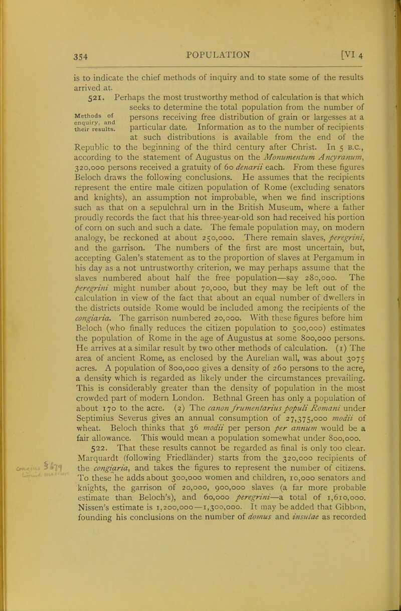 is to indicate the chief methods of inquiry and to state some of the results arrived at. 521. Perhaps the most trustworthy method of calculation is that which seeks to determine the total population from the number of Methods persons receiving free distribution of grain or largesses at a their'resuits. particular date. Information as to the number of recipients at such distributions is available from the end of the Republic to the beginning of the third century after Christ. In 5 B.C., according to the statement of Augustus on the Monumeniie?n A?icyratiuin, 320,000 persons received a gratuity of 60 denarii each. From these figures Beloch draws the following conclusions. He assumes that the recipients represent the entire male citizen population of Rome (excluding senators and knights), an assumption not improbable, when we find inscriptions such as that on a sepulchral urn in the British Museum, where a father proudly records the fact that his three-year-old son had received his portion of corn on such and such a date. The female population may, on modern analogy, be reckoned at about 250,000. There remain slaves, peregrini, and the garrison. The numbers of the first are most uncertain, but, accepting Galen's statement as to the proportion of slaves at Pergamum in his day as a not untrustworthy criterion, we may perhaps assume that the slaves numbered about half the free population—say 280,000. The peregrini might number about 70,000, but they may be left out of the calculation in view of the fact that about an equal number of dwellers in the districts outside Rome would be included among the recipients of the congiaria. The garrison numbered 20,000. With these figures before him Beloch (who finally reduces the citizen population to 500,000) estimates the population of Rome in the age of Augustus at some 800,000 persons. He arrives at a similar result by two other methods of calculation, (i) The area of ancient Rome, as enclosed by the Aurelian wall, was about 3075 acres. A population of 800,000 gives a density of 260 persons to the acre, a density which is regarded as likely under the circumstances prevailing. This is considerably greater than the density of population in the most crowded part of modern London. Bethnal Green has only a population of about 170 to the acre. (2) The canon frumentariuspopuli Ro7nani under Septimius Severus gives an annual consumption of 27,375,000 uwdii of wheat. Beloch thinks that 36 modii per person per atmum would be a fair allowance. This would mean a population somewhat under 800,000. 522. That these results cannot be regarded as final is only too clear. Marquardt (following Friedlander) starts from the 320,000 recipients of coTvscti.» 5^71 the congiaria, and takes the figures to represent the number of citizens. To these he adds about 300,000 women and children, 10,000 senators and knights, the garrison of 20,000, 900,000 slaves (a far more probable estimate than Beloch's), and 60,000 peregrini—a total of 1,610,000. Nissen's estimate is 1,200,000 —1,300,000. It may be added that Gibbon, founding his conclusions on the number of dotnus and itisulae as recorded