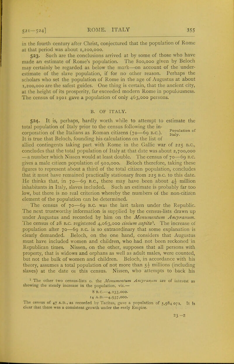 in the fourth century after Christ, conjectured that the population of Rome at that period was about 1,200,000. 523. Such are the conclusions arrived at by some of those who have made an estimate of Rome's population. The 800,000 given by Beloch may certainly be regarded as below the mark—on account of the under- estimate of the slave population, if for no other reason. Perhaps the scholars who set the population of Rome in the age of Augustus at about 1,200,000 are the safest guides. One thing is certain, that the ancient city, at the height of its prosperity, far exceeded modern Rome in populousness. The census of 1901 gave a population of only 463,000 persons. B. OF ITALY. 524. It is, perhaps, hardly worth while to attempt to estimate the total population of Italy prior to the census following the in- corporation of the Italians as Roman citizens (70—69 B.C.). fta?y.'^^'° °^ It is true that Beloch, founding his calculations on the list of allied contingents taking part with Rome in the Gallic war of 225 B.C., concludes that the total population of Italy at that date was about 2,700,000 —a number which Nissen would at least double. The census of 70—6g B.C. gives a male citizen population of 910,000. Beloch therefore, taking these figures to represent about a third of the total citizen population, concludes that it must have remained practically stationary from 225 b.c. to this date. He thinks that, in 70—69 B.C., there may have been about 4^ million inhabitants in Italy, slaves included. Such an estimate is probably far too low, but there is no real criterion whereby the numbers of the non-citizen element of the population can be determined. The census of 70—69 B.C. was the last taken under the Republic. The next trustworthy information is supplied by the census-lists drawn up under Augustus and recorded by him on the Momimeiitum Ancyraiium. The census of 28 b.c. registered 4,063,000 cuiium capita^. The increase ot population after 70—69 b.c. is so extraordinary that some explanation is clearly demanded. Beloch, on the one hand, considers that Augustus must have included women and children, who had not been reckoned in Republican times. Nissen, on the other, supposes that all persons with property, that is widows and orphans as well as adult males, were counted, but not the bulk of women and children. Beloch, in accordance with his theory, assumes a total population of not more than 5^ millions (including slaves) at the date oi this census. Nissen, who attempts to back his ' The other two census-lists oi the Monumentum Ancyiaituin are of iiitciest as showing the steady increase in the population, viz.— 8 B.C.—4,233,000. 14 A.0.-4,937,000. The census of 47 A.D., as recorded by Tacitus, gave a population of 5,984 071. Tt is clear that there was a consistent growth under the early Empire. 23 -2