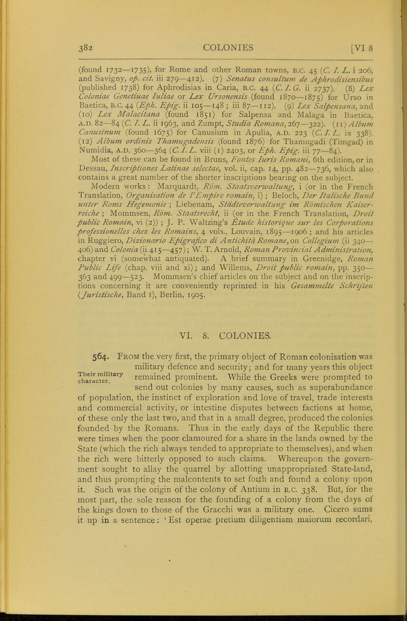 (found 1732—1735), for Rome and other Roman towns, B.C. 45 (C. /. L. i 206, and Savigny, op. cit. iii 279—412). (7) Senatus co7isultuvi de Aphrodisiensibus (published 1738) for Aphrodisias in Caria, B.C. 44 {C.I.G. ii 2737). (8) Lex Coloniae Genetiuae luliae or Lex Ursonetisis (found 1870—1875) for Urso in Baetica, B.C. 44 {Eph. Epig. ii 105—148 ; iii 87—112). (9) Lex Salpetisana, and (10) Lex Malacitana (found 1851) for Salpensa and Malaga in Baetica, A.D. 82—84 (C /. L. ii 1963, and Zumpt, Studia Romana, 267—322). {w) Album Caiiusinum (found 1675) foi Canusium in Apulia, A.D. 223 (C. /. L. ix 338). (12) Albmn ordinis Thamugadensis (found 1876) for Thamugadi (Timgad) in Numidia, A.D. 360—364 {C.I.L. viii (i) 2403, or Eph. Epig. iii 77—84). Most of these can be found in Bruns, Fontes Juris Roviani, 6th edition, or in Dessau, Inscriptiottes Lati7iae selectae., vol. ii, cap. 14, pp. 482—736, which also contains a great number of the shorter inscriptions bearing on the subject. Modern works : Marquardt, Rom. Staatsverwaliung, i (or in the French Translation, Organisation de PEmpire remain, i); Beloch, Der Italische Bund unter Rams Hegejnonie ; Liebenam, Stddteverwaltung im Romischen Kaiser- reiche ; Mommsen, Rom. Staatsrecht, ii (or in the French Translation, Droit public Remain, vi (2)) ; J. P. Waltzing's Etude histerigue sur les Corporatio77s professionelles chez les Romaitts, 4 vols., Louvain, 1895—1906 ; and his articles in Ruggiero, Dizionario Epigrafico di Antichita Romane,or\ Collegium (ii 340— 406) and Colonia (ii 415—457); W. T. Arnold, Roman Provincial Adminislratioji, chapter vi (somewhat antiquated). A brief summary in Greenidge, Roma7i Public Life (chap, viii and xi); and Willems, Droit public romai?i, pp. 350— 363 and 499—523. Mommsen's chief articles on the subject and on the inscrip- tions concerning it are conveniently reprinted in his Gesam/ztelte ScJp-ifie/i {Juristische, Band l), Berlin, 1905. VI. 8. COLONIES. 564. From the very first, the primary object of Roman colonisation was military defence and security; and for many years this object JharacTer'*^'^^ remained prominent. While the Greeks were prompted to send out colonies by many causes, such as superabundance of population, the instinct of exploration and love of travel, trade interests and commercial activity, or intestine disputes between factions at home, of these only the last two, and that in a small degree, produced the colonies founded by the Romans. Thus in the early days of the Republic there were times when the poor clamoured for a share in the lands owned by the State (which the rich always tended to appropriate to themselves), and when the rich were bitterly opposed to such claims. Whereupon the govern- ment sought to allay the quarrel by allotting unappropriated State-land, and thus prompting the malcontents to set focth and found a colony upon it. Such was the origin of the colony of Antium in B.C. 338. But, tor the most part, the sole reason for the founding of a colony from the days of the kings down to those of the Gracchi was a military one. Cicero sums it up in a sentence: ' Est operae pretium diligentiam maiorum recordari,